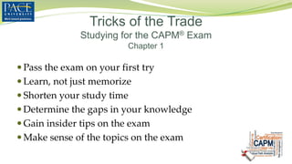 Tricks of the Trade
Studying for the CAPM® Exam
Chapter 1
 Pass the exam on your first try
 Learn, not just memorize
 Shorten your study time
 Determine the gaps in your knowledge
 Gain insider tips on the exam
 Make sense of the topics on the exam
 