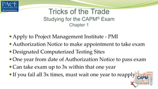  Apply to Project Management Institute - PMI
 Authorization Notice to make appointment to take exam
 Designated Computerized Testing Sites
 One year from date of Authorization Notice to pass exam
 Can take exam up to 3x within that one year
 If you fail all 3x times, must wait one year to reapply
Tricks of the Trade
Studying for the CAPM® Exam
Chapter 1
 