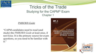 PMBOK® Guide
“CAPM candidates need to read (and
study) the PMBOK® Guide at least once, if
not twice. It is the primary source for exam
questions, so you need to be familiar with
it.”
Tricks of the Trade
Studying for the CAPM® Exam
Chapter 1
 