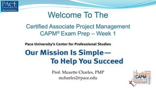 Welcome To The
Prof. Muzette Charles, PMP
mcharles2@pace.edu
Certified Associate Project Management
CAPM® Exam Prep – Week 1
 