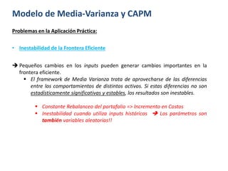 Modelo de Media-Varianza y CAPM
Problemas en la Aplicación Práctica:
• Inestabilidad de la Frontera Eficiente
 Pequeños cambios en los inputs pueden generar cambios importantes en la
frontera eficiente.
 El framework de Media Varianza trata de aprovecharse de las diferencias
entre los comportamientos de distintos activos. Si estas diferencias no son
estadísticamente significativas y estables, los resultados son inestables.
 Constante Rebalanceo del portafolio => Incremento en Costos
 Inestabilidad cuando utiliza inputs históricos  Los parámetros son
también variables aleatorias!!
 