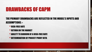 DRAWBACKS OF CAPM
THE PRIMARY DRAWBACKS ARE REFLECTED IN THE MODEL’S INPUTS AND
ASSUMPTIONS :-
•RISK-FREE RATE
•RETURN ON THE MARKET
•ABILITY TO BORROW AT A RISK-FREE RATE
•DETERMINATION OF PROJECT PROXY BETA
 
