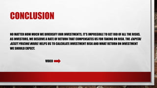 CONCLUSION
NO MATTER HOW MUCH WE DIVERSIFY OUR INVESTMENTS, IT’S IMPOSSIBLE TO GET RID OF ALL THE RISKS.
AS INVESTORS, WE DESERVE A RATE OF RETURN THAT COMPENSATES US FOR TAKING ON RISK. THE CAPITAL
ASSET PRICING MODEL HELPS US TO CALCULATE INVESTMENT RISK AND WHAT RETURN ON INVESTMENT
WE SHOULD EXPECT.
VIDEO
 