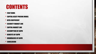 CONTENTS
• FEW TERMS
• CAPITAL ASSET PRICING MODEL
• BETA COEFFICIENT
• SECURITY MARKET LINE
• CAPITAL MARKET LINE
• ASSUMPTION OF CAPM
• BENEFITS OF CAPM
• DRAWBACKS OF CAPM
• CONCLUSION
 
