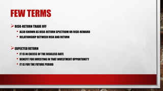 FEW TERMS
RISK-RETURN TRADE OFF
• ALSO KNOWN AS RISK-RETURN SPECTRUM OR RISK-REWARD
• RELATIONSHIP BETWEEN RISK AND RETURN
EXPECTED RETURN
• IT IS IN EXCESS OF THE RISKLESS RATE
• BENEFIT FOR INVESTING IN THAT INVESTMENT OPPORTUNITY
• IT IS FOR THE FUTURE PERIOD
 