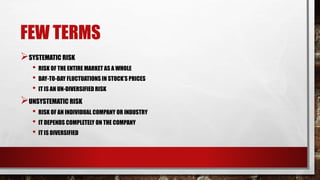 FEW TERMS
SYSTEMATIC RISK
• RISK OF THE ENTIRE MARKET AS A WHOLE
• DAY-TO-DAY FLUCTUATIONS IN STOCK’S PRICES
• IT IS AN UN-DIVERSIFIED RISK
UNSYSTEMATIC RISK
• RISK OF AN INDIVIDUAL COMPANY OR INDUSTRY
• IT DEPENDS COMPLETELY ON THE COMPANY
• IT IS DIVERSIFIED
 