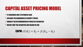 CAPITAL ASSET PRICING MODEL
• IT CONSIDERS ONLY SYSTEMATIC RISK
• EXPLAINS THE BEHAVIOUR OF SECURITY PRICES
• SUGGEST THE DETERMINATION OF PRICES OF SECURITIES
• REFERS THAT THE SECURITIES ARE VALUED IN LINE
CAPM : 𝐸 𝑅𝑖 = 𝑅𝑓 + β (𝑅 𝑚 − 𝑅𝑓)
 