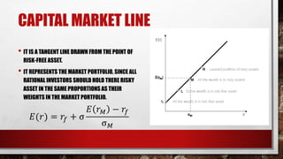 CAPITAL MARKET LINE
• IT IS A TANGENT LINE DRAWN FROM THE POINT OF
RISK-FREE ASSET.
• IT REPRESENTS THE MARKET PORTFOLIO, SINCE ALL
RATIONAL INVESTORS SHOULD HOLD THERE RISKY
ASSET IN THE SAME PROPORTIONS AS THEIR
WEIGHTS IN THE MARKET PORTFOLIO.
𝐸(𝑟) = 𝑟𝑓 + σ
𝐸 𝑟 𝑀 − 𝑟𝑓
σ 𝑀
 
