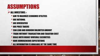 ASSUMPTIONS
ALL INVESTORS :-
• AIM TO MAXIMIZE ECONOMIC UTILITIES
• ARE RATIONAL
• ARE DIVERSIFIED
• ARE PRICE TAKERS
• CAN LEND AND BORROW UNLIMITED AMOUNT
• TRADE WITHOUT TRANSACTION AND TAXATION COST
• DEALS WITH HIGHLY DIVISIBLE SECURITIES
• HAVE HOMOGENEOUS EXPECTATIONS
• ALL INFORMATION IS AVAILABLE AT THE SAME TIME
 