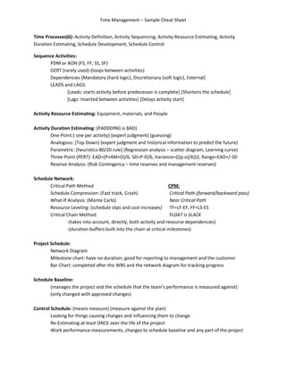 Time Management – Sample Cheat Sheet


Time Processes(6): Activity Definition, Activity Sequencing, Activity Resource Estimating, Activity
Duration Estimating, Schedule Development, Schedule Control

Sequence Activities:
      PDM or AON (FS, FF, SS, SF)
      GERT (rarely used)-(loops between activities)
      Dependencies [Mandatory (hard logic), Discretionary (soft logic), External]
      LEADS and LAGS:
               [Leads: starts activity before predecessor is complete] [Shortens the schedule]
               [Lags: Inserted between activities] [Delays activity start]

Activity Resource Estimating: Equipment, materials, and People

Activity Duration Estimating: (PADDDING is BAD)
         One-Point:( one per activity) (expert judgment) (guessing)
         Analogous: (Top Down) (expert judgment and historical information to predict the future)
         Parametric: (heuristics-80/20 rule) (Regression analysis – scatter diagram, Learning curve)
         Three-Point (PERT): EAD=(P+4M+O)/6, SD=P-O/6, Variance=(((p-o)/6))2, Range=EAD+/-SD
         Reserve Analysis: (Risk Contingency – time reserves and management reserves)

Schedule Network:
       Critical Path Method                                         CPM:
       Schedule Compression: (Fast track, Crash)                     Critical Path-(forward/backward pass)
       What-If Analysis: (Monte Carlo)                               Near Critical Path
       Resource Leveling: (schedule slips and cost increases) TF=LF-EF, FF=LS-ES
       Critical Chain Method:                                        FLOAT is SLACK
                -(takes into account, directly, both activity and resource dependencies)
                -(duration buffers built into the chain at critical milestones)

Project Schedule:
        Network Diagram
        Milestone chart: have no duration; good for reporting to management and the customer
        Bar Chart: completed after the WBS and the network diagram for tracking progress

Schedule Baseline:
       (manages the project and the schedule that the team’s performance is measured against)
       (only changed with approved changes)

Control Schedule: (means measure) (measure against the plan)
        Looking for things causing changes and influencing them to change
        Re-Estimating at least ONCE over the life of the project
        Work performance measurements, changes to schedule baseline and any part of the project
 