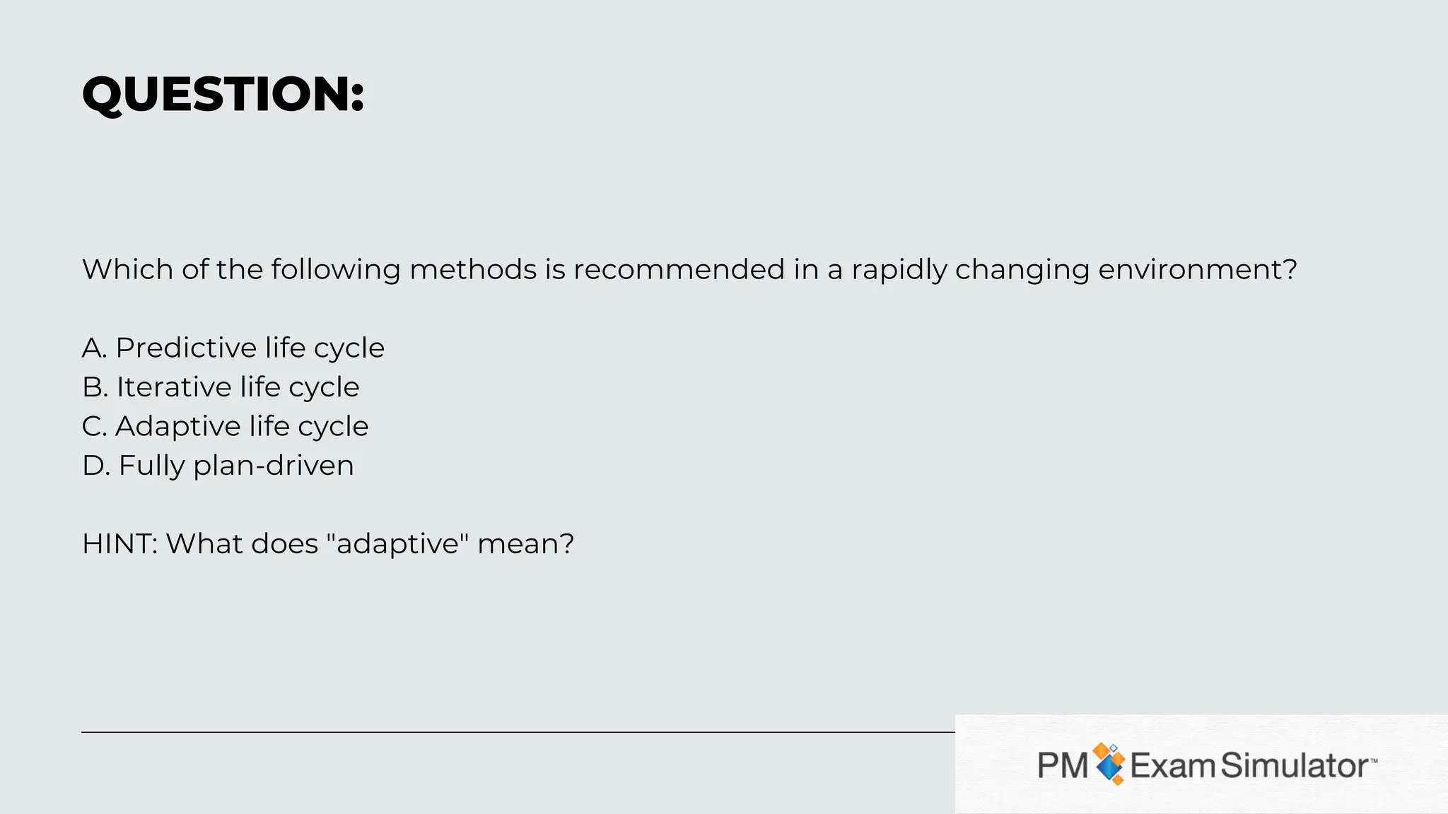 Which of the following methods is recommended in a rapidly changing environment?
A. Predictive life cycle
B. Iterative life cycle
C. Adaptive life cycle
D. Fully plan-driven
HINT: What does "adaptive" mean?
QUESTION: