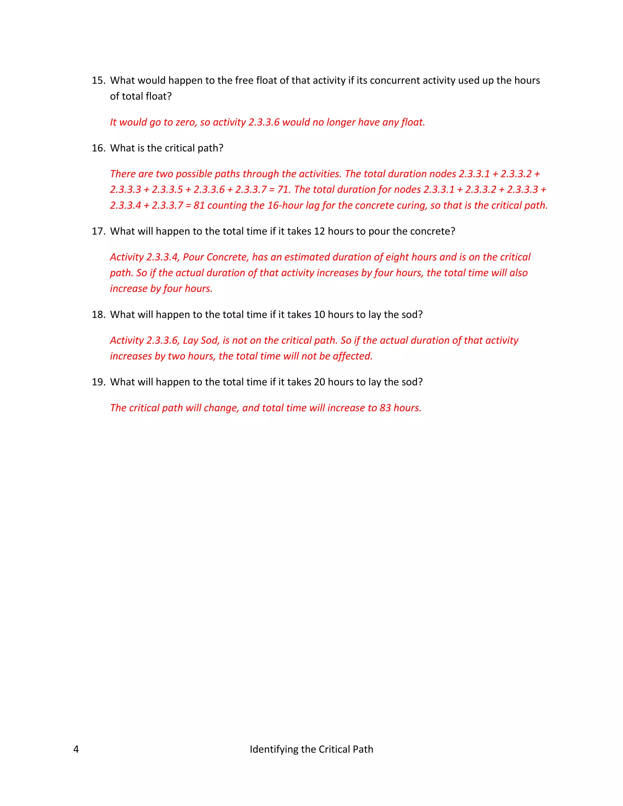 15. What would happen to the free float of that activity if its concurrent activity used up the hours
        of total float?

        It would go to zero, so activity 2.3.3.6 would no longer have any float.

    16. What is the critical path?

        There are two possible paths through the activities. The total duration nodes 2.3.3.1 + 2.3.3.2 +
        2.3.3.3 + 2.3.3.5 + 2.3.3.6 + 2.3.3.7 = 71. The total duration for nodes 2.3.3.1 + 2.3.3.2 + 2.3.3.3 +
        2.3.3.4 + 2.3.3.7 = 81 counting the 16-hour lag for the concrete curing, so that is the critical path.

    17. What will happen to the total time if it takes 12 hours to pour the concrete?

        Activity 2.3.3.4, Pour Concrete, has an estimated duration of eight hours and is on the critical
        path. So if the actual duration of that activity increases by four hours, the total time will also
        increase by four hours.

    18. What will happen to the total time if it takes 10 hours to lay the sod?

        Activity 2.3.3.6, Lay Sod, is not on the critical path. So if the actual duration of that activity
        increases by two hours, the total time will not be affected.

    19. What will happen to the total time if it takes 20 hours to lay the sod?

        The critical path will change, and total time will increase to 83 hours.




4                                        Identifying the Critical Path
 