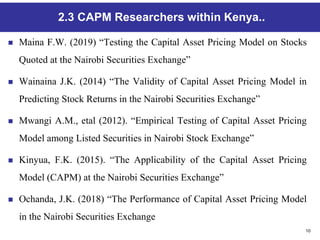 10
2.3 CAPM Researchers within Kenya..
 Maina F.W. (2019) “Testing the Capital Asset Pricing Model on Stocks
Quoted at the Nairobi Securities Exchange”
 Wainaina J.K. (2014) “The Validity of Capital Asset Pricing Model in
Predicting Stock Returns in the Nairobi Securities Exchange”
 Mwangi A.M., etal (2012). “Empirical Testing of Capital Asset Pricing
Model among Listed Securities in Nairobi Stock Exchange”
 Kinyua, F.K. (2015). “The Applicability of the Capital Asset Pricing
Model (CAPM) at the Nairobi Securities Exchange”
 Ochanda, J.K. (2018) “The Performance of Capital Asset Pricing Model
in the Nairobi Securities Exchange
 