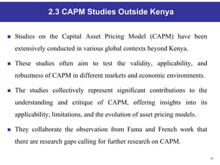 11
2.3 CAPM Studies Outside Kenya
 Studies on the Capital Asset Pricing Model (CAPM) have been
extensively conducted in various global contexts beyond Kenya.
 These studies often aim to test the validity, applicability, and
robustness of CAPM in different markets and economic environments.
 The studies collectively represent significant contributions to the
understanding and critique of CAPM, offering insights into its
applicability, limitations, and the evolution of asset pricing models.
 They collaborate the observation from Fama and French work that
there are research gaps calling for further research on CAPM.
 