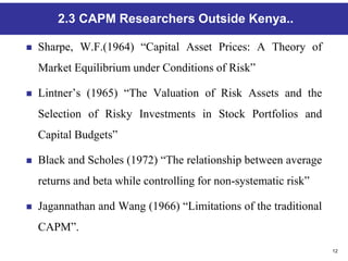 12
2.3 CAPM Researchers Outside Kenya..
 Sharpe, W.F.(1964) “Capital Asset Prices: A Theory of
Market Equilibrium under Conditions of Risk”
 Lintner’s (1965) “The Valuation of Risk Assets and the
Selection of Risky Investments in Stock Portfolios and
Capital Budgets”
 Black and Scholes (1972) “The relationship between average
returns and beta while controlling for non-systematic risk”
 Jagannathan and Wang (1966) “Limitations of the traditional
CAPM”.
 