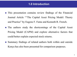 2
1.0 Introduction
 This presentation contains review findings of the Financial
Journal Article ““The Capital Asset Pricing Model: Theory
and Practice” by Eugene F. Fama and Kenneth R. French.
 The authors study the shortcomings of the Capital Asset
Pricing Model (CAPM) and explore alternative factors that
could better explain expected stock returns.
 Summary findings of related authors both within and outside
Kenya has also been presented for comparison purposes.
 