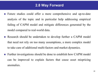 20
2.8 Way Forward
 Future studies could offer a more comprehensive and up-to-date
analysis of the topic and in particular help addressing empirical
failing of CAPM model and mitigate differences generated by the
model compared to real-world data.
 Research should be undertaken to develop further a CAPM model
that need not rely on too many assumptions, a more complex model
to take care of additional multi-factors and market dynamics.
 Further investigations should be done to establish how CAPM model
can be improved to explain factors that cause asset mispricing
anomalies.
 