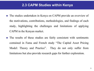 9
2.3 CAPM Studies within Kenya
 The studies undertaken in Kenya on CAPM provide an overview of
the motivations, contributions, methodologies, and findings of each
study, highlighting the challenges and limitations of applying
CAPM in the Kenyan market.
 The results of these studies are fairly consistent with sentiments
contained in Fama and French study “The Capital Asset Pricing
Model: Theory and Practice”. They do not only suffer from
limitations but also provide research gaps for further exploration.
 