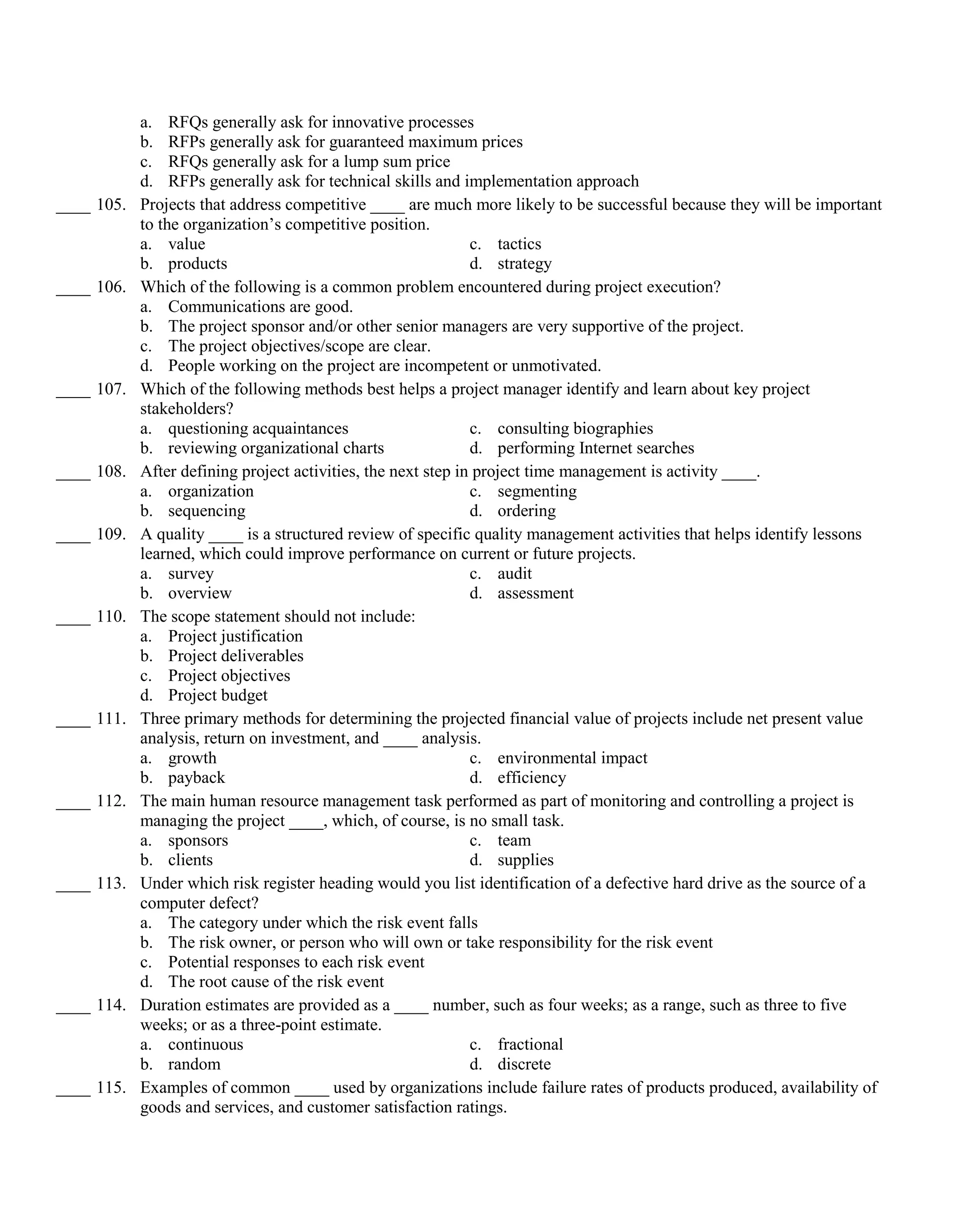 a. RFQs generally ask for innovative processes
            b. RFPs generally ask for guaranteed maximum prices
            c. RFQs generally ask for a lump sum price
            d. RFPs generally ask for technical skills and implementation approach
____ 105.   Projects that address competitive ____ are much more likely to be successful because they will be important
            to the organization’s competitive position.
            a. value                                           c. tactics
            b. products                                        d. strategy
____ 106.   Which of the following is a common problem encountered during project execution?
            a. Communications are good.
            b. The project sponsor and/or other senior managers are very supportive of the project.
            c. The project objectives/scope are clear.
            d. People working on the project are incompetent or unmotivated.
____ 107.   Which of the following methods best helps a project manager identify and learn about key project
            stakeholders?
            a. questioning acquaintances                       c. consulting biographies
            b. reviewing organizational charts                 d. performing Internet searches
____ 108.   After defining project activities, the next step in project time management is activity ____.
            a. organization                                    c. segmenting
            b. sequencing                                      d. ordering
____ 109.   A quality ____ is a structured review of specific quality management activities that helps identify lessons
            learned, which could improve performance on current or future projects.
            a. survey                                          c. audit
            b. overview                                        d. assessment
____ 110.   The scope statement should not include:
            a. Project justification
            b. Project deliverables
            c. Project objectives
            d. Project budget
____ 111.   Three primary methods for determining the projected financial value of projects include net present value
            analysis, return on investment, and ____ analysis.
            a. growth                                          c. environmental impact
            b. payback                                         d. efficiency
____ 112.   The main human resource management task performed as part of monitoring and controlling a project is
            managing the project ____, which, of course, is no small task.
            a. sponsors                                        c. team
            b. clients                                         d. supplies
____ 113.   Under which risk register heading would you list identification of a defective hard drive as the source of a
            computer defect?
            a. The category under which the risk event falls
            b. The risk owner, or person who will own or take responsibility for the risk event
            c. Potential responses to each risk event
            d. The root cause of the risk event
____ 114.   Duration estimates are provided as a ____ number, such as four weeks; as a range, such as three to five
            weeks; or as a three-point estimate.
            a. continuous                                      c. fractional
            b. random                                          d. discrete
____ 115.   Examples of common ____ used by organizations include failure rates of products produced, availability of
            goods and services, and customer satisfaction ratings.
 
