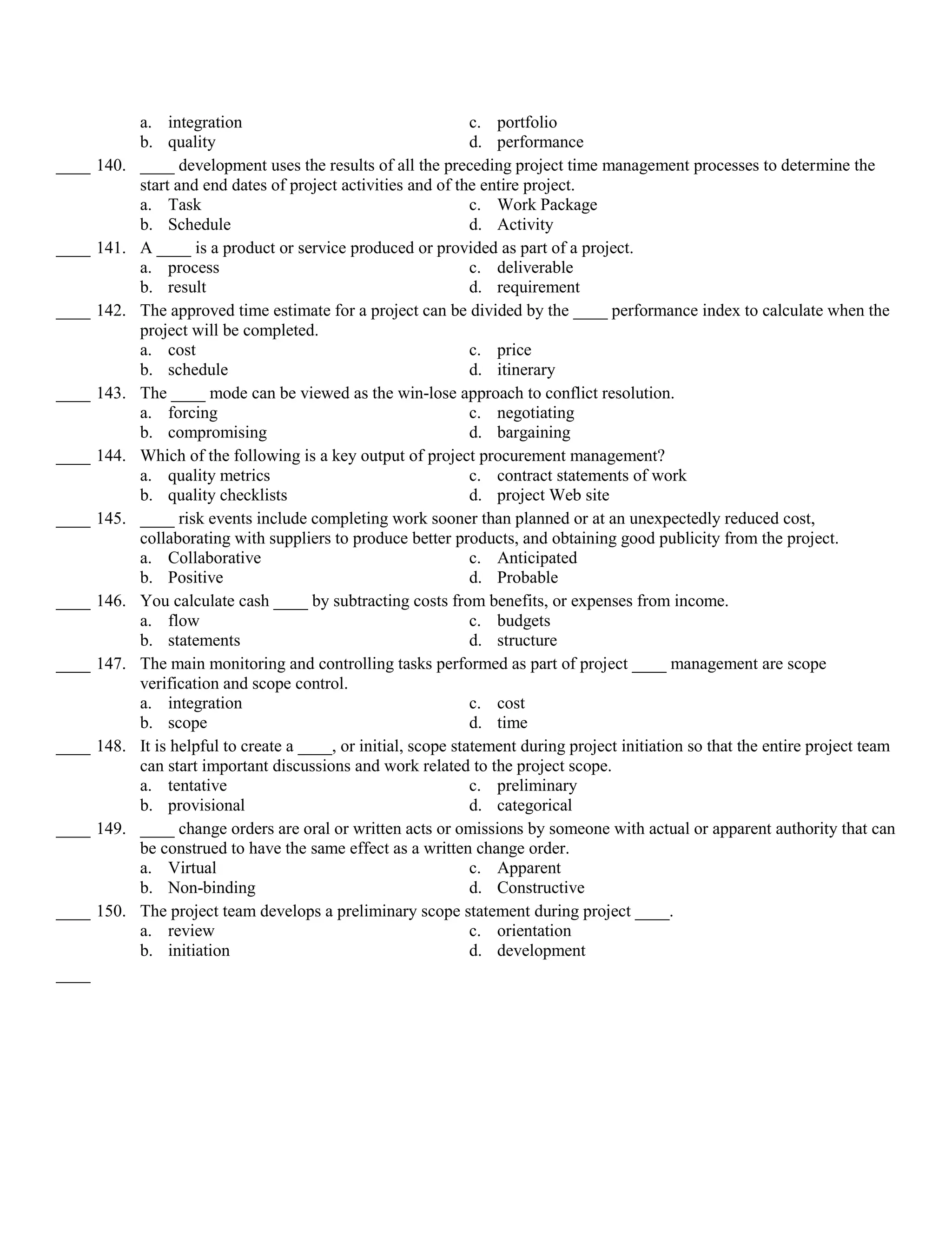 a. integration                                       c. portfolio
            b. quality                                           d. performance
____ 140.   ____ development uses the results of all the preceding project time management processes to determine the
            start and end dates of project activities and of the entire project.
            a. Task                                              c. Work Package
            b. Schedule                                          d. Activity
____ 141.   A ____ is a product or service produced or provided as part of a project.
            a. process                                           c. deliverable
            b. result                                            d. requirement
____ 142.   The approved time estimate for a project can be divided by the ____ performance index to calculate when the
            project will be completed.
            a. cost                                              c. price
            b. schedule                                          d. itinerary
____ 143.   The ____ mode can be viewed as the win-lose approach to conflict resolution.
            a. forcing                                           c. negotiating
            b. compromising                                      d. bargaining
____ 144.   Which of the following is a key output of project procurement management?
            a. quality metrics                                   c. contract statements of work
            b. quality checklists                                d. project Web site
____ 145.   ____ risk events include completing work sooner than planned or at an unexpectedly reduced cost,
            collaborating with suppliers to produce better products, and obtaining good publicity from the project.
            a. Collaborative                                     c. Anticipated
            b. Positive                                          d. Probable
____ 146.   You calculate cash ____ by subtracting costs from benefits, or expenses from income.
            a. flow                                              c. budgets
            b. statements                                        d. structure
____ 147.   The main monitoring and controlling tasks performed as part of project ____ management are scope
            verification and scope control.
            a. integration                                       c. cost
            b. scope                                             d. time
____ 148.   It is helpful to create a ____, or initial, scope statement during project initiation so that the entire project team
            can start important discussions and work related to the project scope.
            a. tentative                                         c. preliminary
            b. provisional                                       d. categorical
____ 149.   ____ change orders are oral or written acts or omissions by someone with actual or apparent authority that can
            be construed to have the same effect as a written change order.
            a. Virtual                                           c. Apparent
            b. Non-binding                                       d. Constructive
____ 150.   The project team develops a preliminary scope statement during project ____.
            a. review                                            c. orientation
            b. initiation                                        d. development
____
 