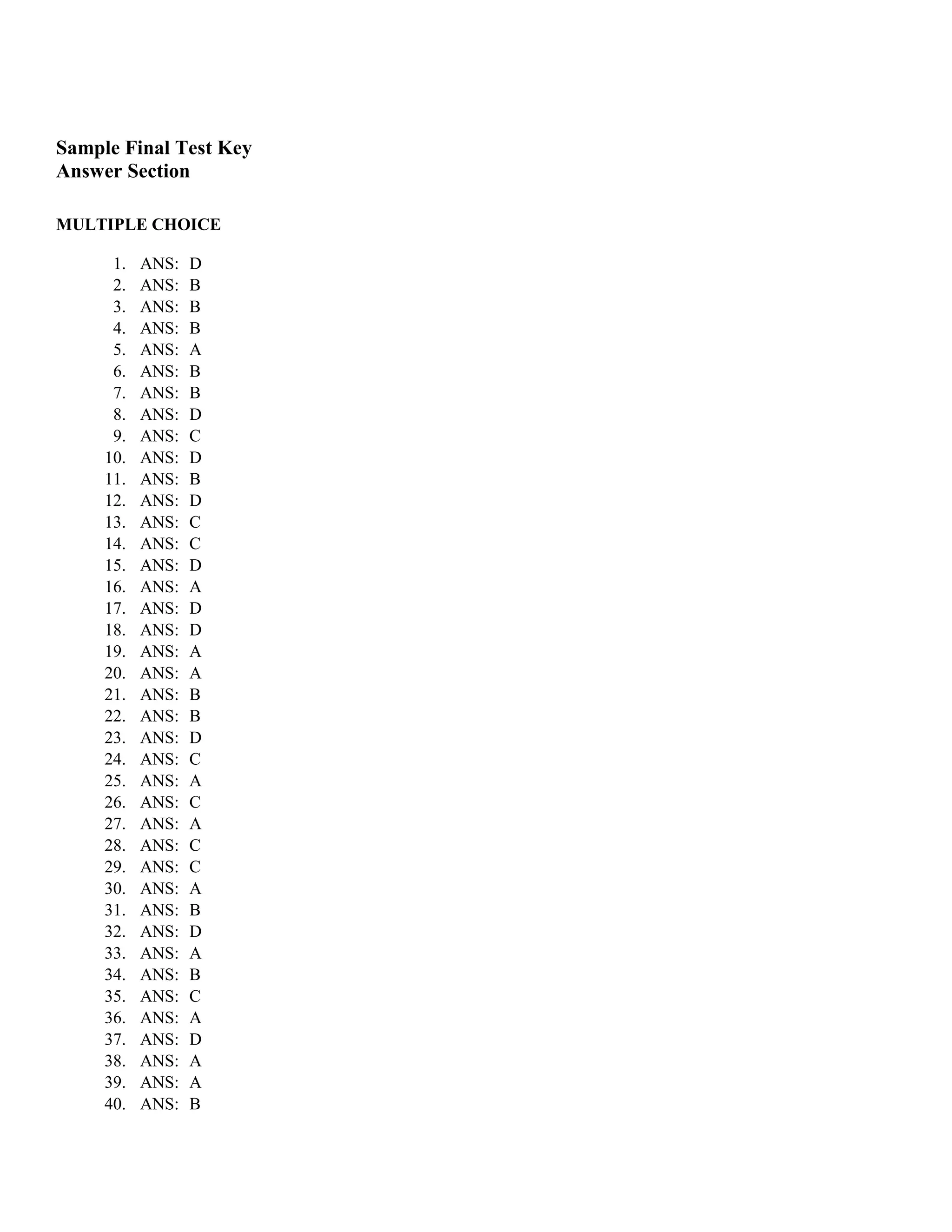 Sample Final Test Key
Answer Section

MULTIPLE CHOICE

      1.   ANS:   D
      2.   ANS:   B
      3.   ANS:   B
      4.   ANS:   B
      5.   ANS:   A
      6.   ANS:   B
      7.   ANS:   B
      8.   ANS:   D
      9.   ANS:   C
     10.   ANS:   D
     11.   ANS:   B
     12.   ANS:   D
     13.   ANS:   C
     14.   ANS:   C
     15.   ANS:   D
     16.   ANS:   A
     17.   ANS:   D
     18.   ANS:   D
     19.   ANS:   A
     20.   ANS:   A
     21.   ANS:   B
     22.   ANS:   B
     23.   ANS:   D
     24.   ANS:   C
     25.   ANS:   A
     26.   ANS:   C
     27.   ANS:   A
     28.   ANS:   C
     29.   ANS:   C
     30.   ANS:   A
     31.   ANS:   B
     32.   ANS:   D
     33.   ANS:   A
     34.   ANS:   B
     35.   ANS:   C
     36.   ANS:   A
     37.   ANS:   D
     38.   ANS:   A
     39.   ANS:   A
     40.   ANS:   B
 