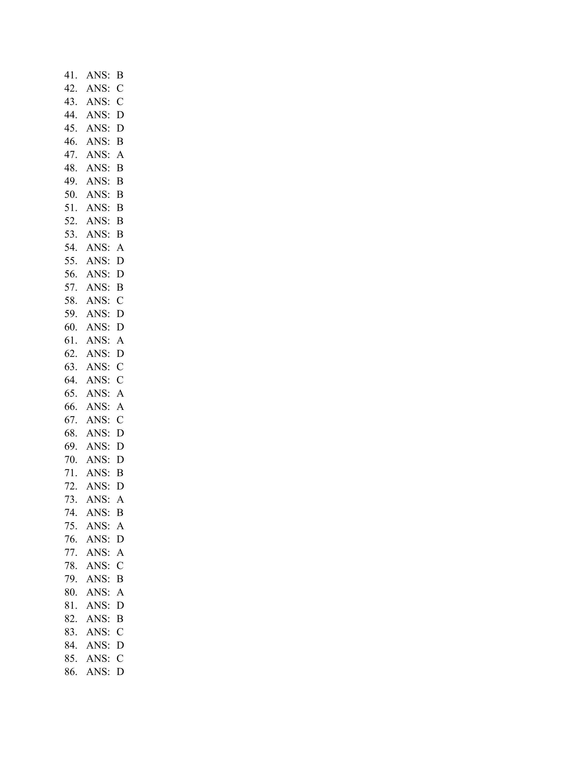 41.   ANS:   B
42.   ANS:   C
43.   ANS:   C
44.   ANS:   D
45.   ANS:   D
46.   ANS:   B
47.   ANS:   A
48.   ANS:   B
49.   ANS:   B
50.   ANS:   B
51.   ANS:   B
52.   ANS:   B
53.   ANS:   B
54.   ANS:   A
55.   ANS:   D
56.   ANS:   D
57.   ANS:   B
58.   ANS:   C
59.   ANS:   D
60.   ANS:   D
61.   ANS:   A
62.   ANS:   D
63.   ANS:   C
64.   ANS:   C
65.   ANS:   A
66.   ANS:   A
67.   ANS:   C
68.   ANS:   D
69.   ANS:   D
70.   ANS:   D
71.   ANS:   B
72.   ANS:   D
73.   ANS:   A
74.   ANS:   B
75.   ANS:   A
76.   ANS:   D
77.   ANS:   A
78.   ANS:   C
79.   ANS:   B
80.   ANS:   A
81.   ANS:   D
82.   ANS:   B
83.   ANS:   C
84.   ANS:   D
85.   ANS:   C
86.   ANS:   D
 