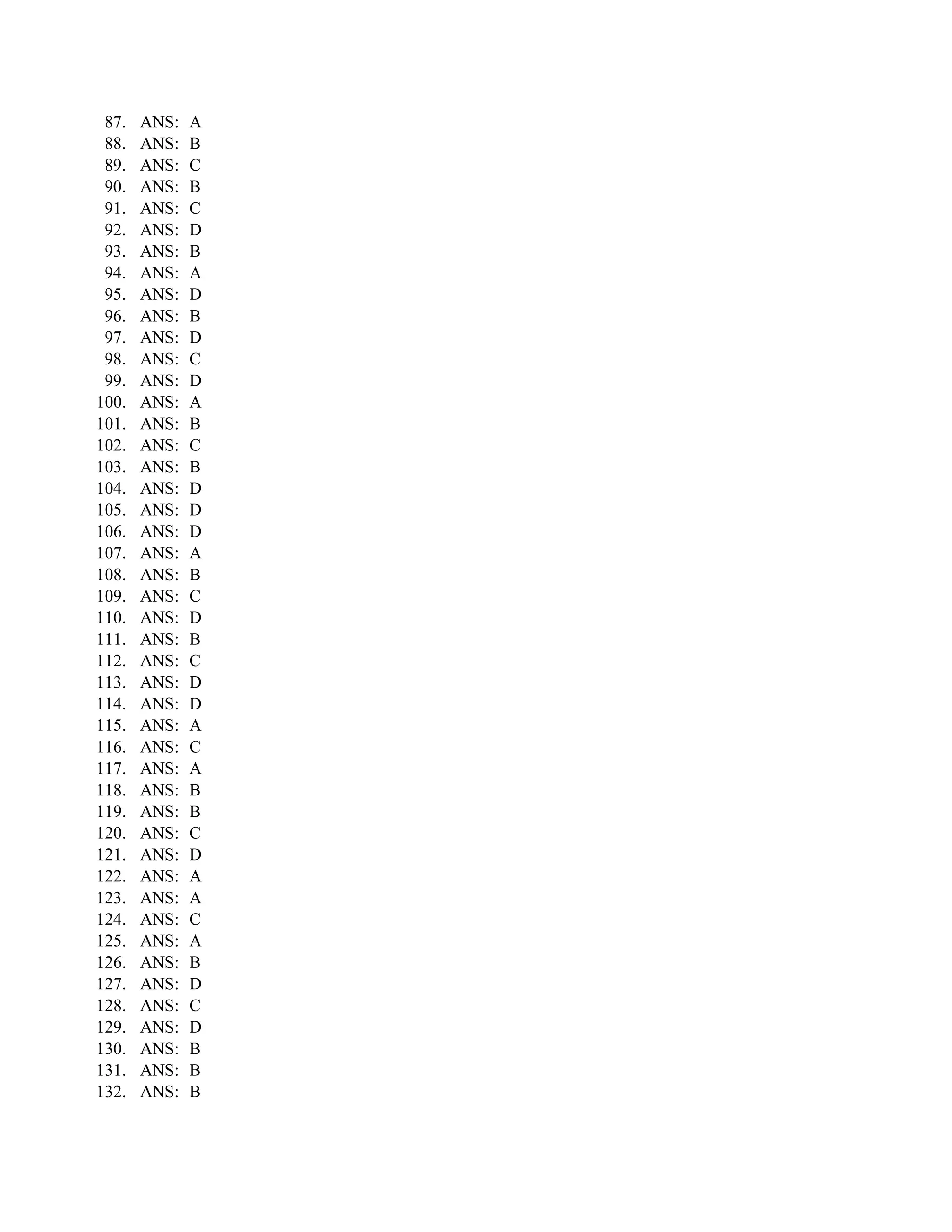 87.   ANS:   A
 88.   ANS:   B
 89.   ANS:   C
 90.   ANS:   B
 91.   ANS:   C
 92.   ANS:   D
 93.   ANS:   B
 94.   ANS:   A
 95.   ANS:   D
 96.   ANS:   B
 97.   ANS:   D
 98.   ANS:   C
 99.   ANS:   D
100.   ANS:   A
101.   ANS:   B
102.   ANS:   C
103.   ANS:   B
104.   ANS:   D
105.   ANS:   D
106.   ANS:   D
107.   ANS:   A
108.   ANS:   B
109.   ANS:   C
110.   ANS:   D
111.   ANS:   B
112.   ANS:   C
113.   ANS:   D
114.   ANS:   D
115.   ANS:   A
116.   ANS:   C
117.   ANS:   A
118.   ANS:   B
119.   ANS:   B
120.   ANS:   C
121.   ANS:   D
122.   ANS:   A
123.   ANS:   A
124.   ANS:   C
125.   ANS:   A
126.   ANS:   B
127.   ANS:   D
128.   ANS:   C
129.   ANS:   D
130.   ANS:   B
131.   ANS:   B
132.   ANS:   B
 