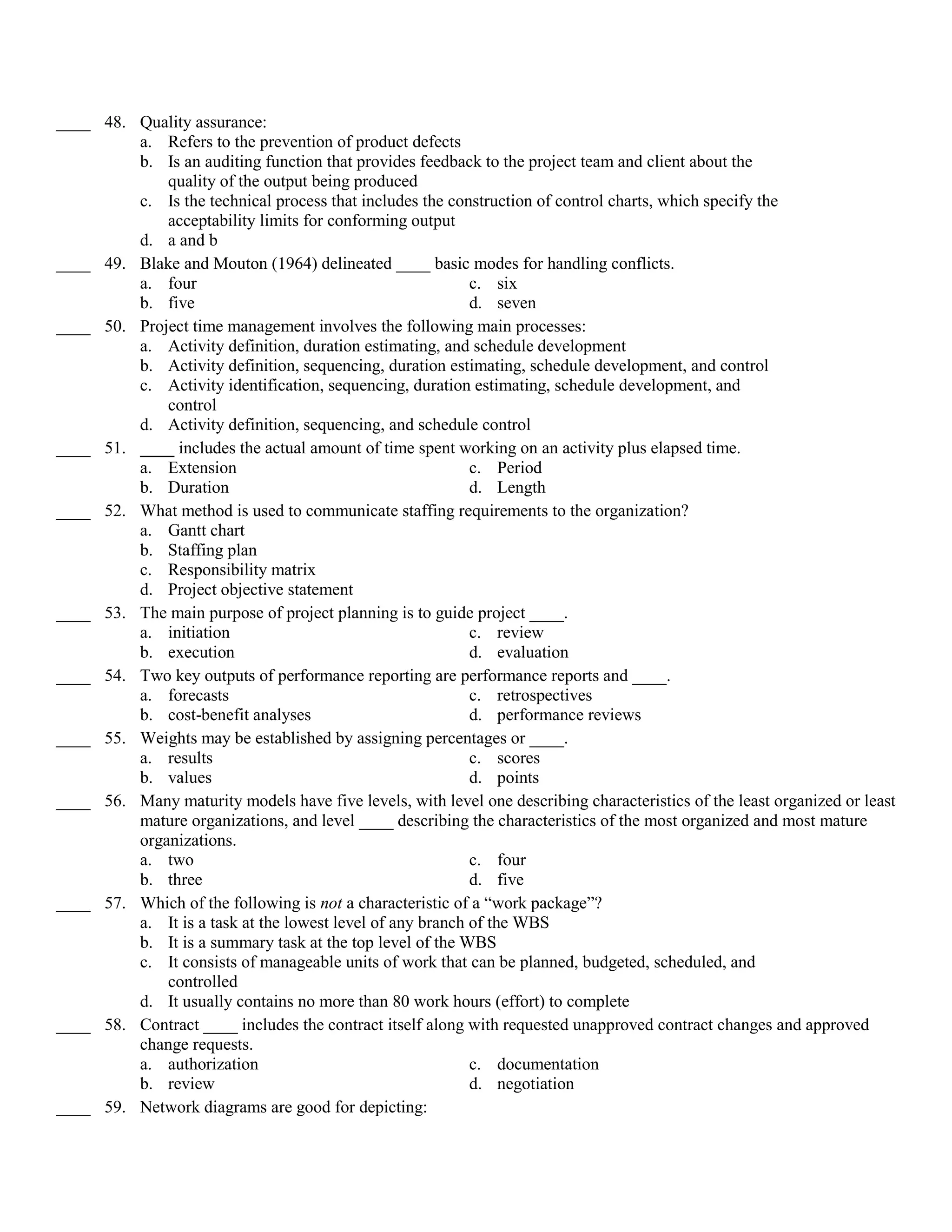 ____ 48. Quality assurance:
         a. Refers to the prevention of product defects
         b. Is an auditing function that provides feedback to the project team and client about the
             quality of the output being produced
         c. Is the technical process that includes the construction of control charts, which specify the
             acceptability limits for conforming output
         d. a and b
____ 49. Blake and Mouton (1964) delineated ____ basic modes for handling conflicts.
         a. four                                           c. six
         b. five                                           d. seven
____ 50. Project time management involves the following main processes:
         a. Activity definition, duration estimating, and schedule development
         b. Activity definition, sequencing, duration estimating, schedule development, and control
         c. Activity identification, sequencing, duration estimating, schedule development, and
             control
         d. Activity definition, sequencing, and schedule control
____ 51. ____ includes the actual amount of time spent working on an activity plus elapsed time.
         a. Extension                                      c. Period
         b. Duration                                       d. Length
____ 52. What method is used to communicate staffing requirements to the organization?
         a. Gantt chart
         b. Staffing plan
         c. Responsibility matrix
         d. Project objective statement
____ 53. The main purpose of project planning is to guide project ____.
         a. initiation                                     c. review
         b. execution                                      d. evaluation
____ 54. Two key outputs of performance reporting are performance reports and ____.
         a. forecasts                                      c. retrospectives
         b. cost-benefit analyses                          d. performance reviews
____ 55. Weights may be established by assigning percentages or ____.
         a. results                                        c. scores
         b. values                                         d. points
____ 56. Many maturity models have five levels, with level one describing characteristics of the least organized or least
         mature organizations, and level ____ describing the characteristics of the most organized and most mature
         organizations.
         a. two                                            c. four
         b. three                                          d. five
____ 57. Which of the following is not a characteristic of a ―work package‖?
         a. It is a task at the lowest level of any branch of the WBS
         b. It is a summary task at the top level of the WBS
         c. It consists of manageable units of work that can be planned, budgeted, scheduled, and
             controlled
         d. It usually contains no more than 80 work hours (effort) to complete
____ 58. Contract ____ includes the contract itself along with requested unapproved contract changes and approved
         change requests.
         a. authorization                                  c. documentation
         b. review                                         d. negotiation
____ 59. Network diagrams are good for depicting:
 