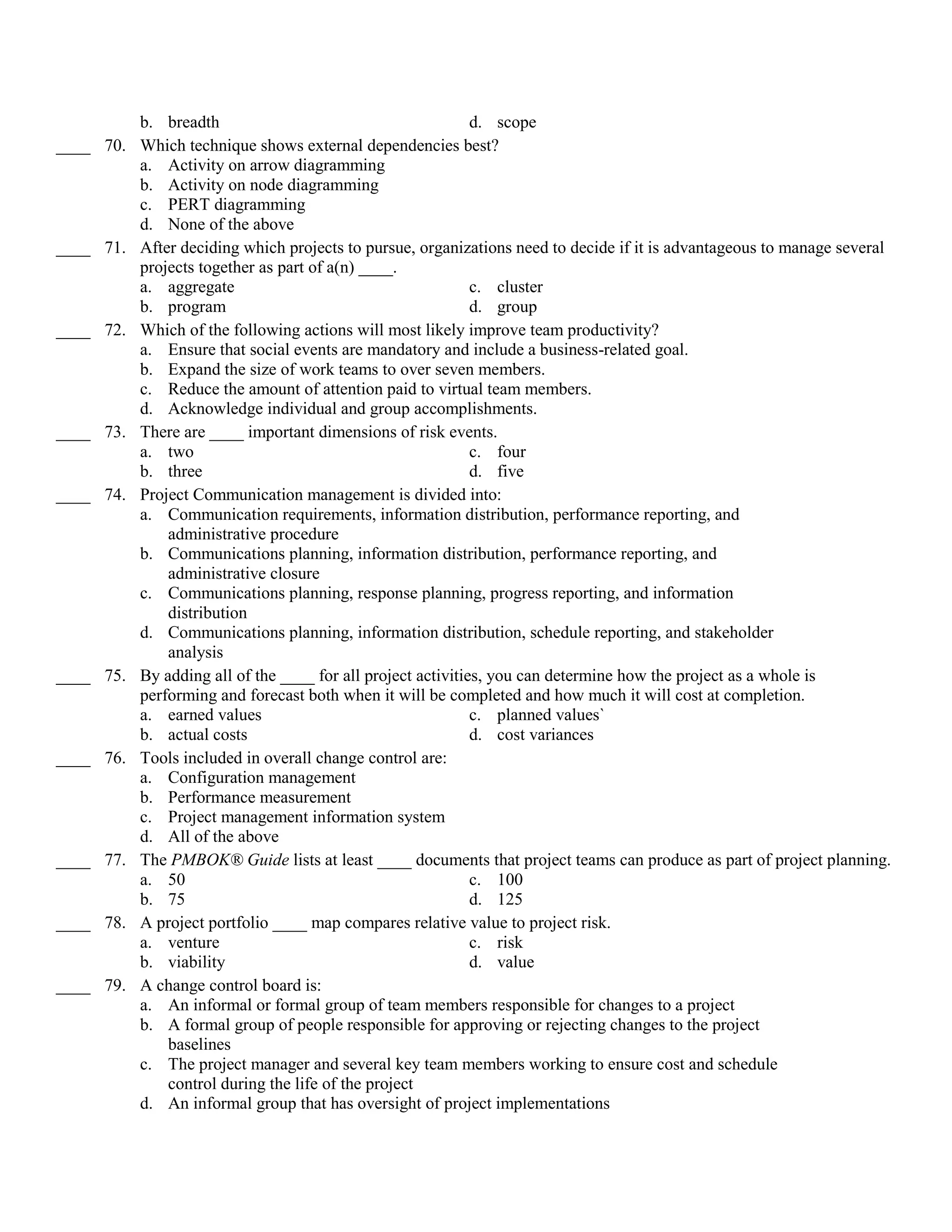 b. breadth                                         d. scope
____ 70.   Which technique shows external dependencies best?
           a. Activity on arrow diagramming
           b. Activity on node diagramming
           c. PERT diagramming
           d. None of the above
____ 71.   After deciding which projects to pursue, organizations need to decide if it is advantageous to manage several
           projects together as part of a(n) ____.
           a. aggregate                                       c. cluster
           b. program                                         d. group
____ 72.   Which of the following actions will most likely improve team productivity?
           a. Ensure that social events are mandatory and include a business-related goal.
           b. Expand the size of work teams to over seven members.
           c. Reduce the amount of attention paid to virtual team members.
           d. Acknowledge individual and group accomplishments.
____ 73.   There are ____ important dimensions of risk events.
           a. two                                             c. four
           b. three                                           d. five
____ 74.   Project Communication management is divided into:
           a. Communication requirements, information distribution, performance reporting, and
               administrative procedure
           b. Communications planning, information distribution, performance reporting, and
               administrative closure
           c. Communications planning, response planning, progress reporting, and information
               distribution
           d. Communications planning, information distribution, schedule reporting, and stakeholder
               analysis
____ 75.   By adding all of the ____ for all project activities, you can determine how the project as a whole is
           performing and forecast both when it will be completed and how much it will cost at completion.
           a. earned values                                   c. planned values`
           b. actual costs                                    d. cost variances
____ 76.   Tools included in overall change control are:
           a. Configuration management
           b. Performance measurement
           c. Project management information system
           d. All of the above
____ 77.   The PMBOK® Guide lists at least ____ documents that project teams can produce as part of project planning.
           a. 50                                              c. 100
           b. 75                                              d. 125
____ 78.   A project portfolio ____ map compares relative value to project risk.
           a. venture                                         c. risk
           b. viability                                       d. value
____ 79.   A change control board is:
           a. An informal or formal group of team members responsible for changes to a project
           b. A formal group of people responsible for approving or rejecting changes to the project
               baselines
           c. The project manager and several key team members working to ensure cost and schedule
               control during the life of the project
           d. An informal group that has oversight of project implementations
 