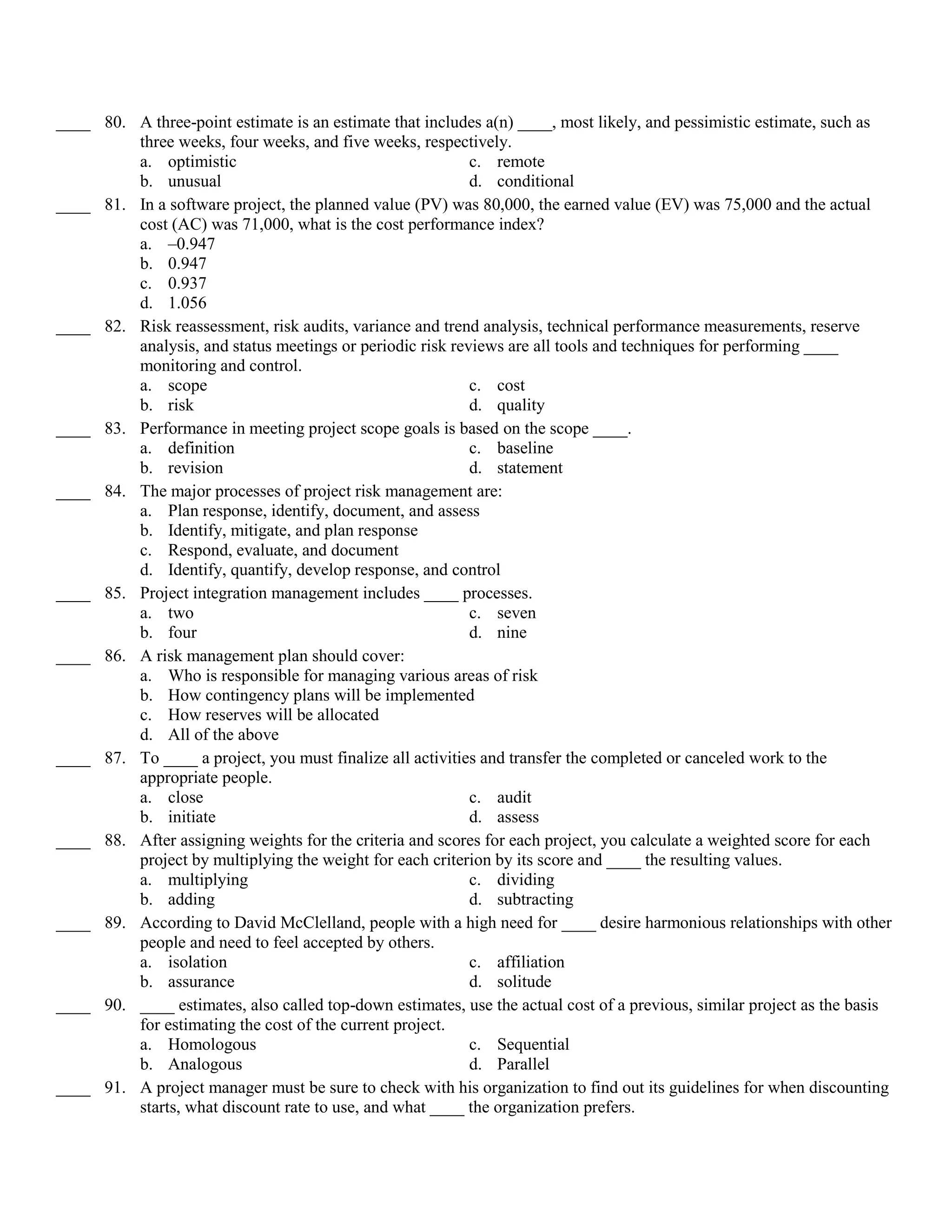 ____ 80. A three-point estimate is an estimate that includes a(n) ____, most likely, and pessimistic estimate, such as
         three weeks, four weeks, and five weeks, respectively.
         a. optimistic                                     c. remote
         b. unusual                                        d. conditional
____ 81. In a software project, the planned value (PV) was 80,000, the earned value (EV) was 75,000 and the actual
         cost (AC) was 71,000, what is the cost performance index?
         a. –0.947
         b. 0.947
         c. 0.937
         d. 1.056
____ 82. Risk reassessment, risk audits, variance and trend analysis, technical performance measurements, reserve
         analysis, and status meetings or periodic risk reviews are all tools and techniques for performing ____
         monitoring and control.
         a. scope                                          c. cost
         b. risk                                           d. quality
____ 83. Performance in meeting project scope goals is based on the scope ____.
         a. definition                                     c. baseline
         b. revision                                       d. statement
____ 84. The major processes of project risk management are:
         a. Plan response, identify, document, and assess
         b. Identify, mitigate, and plan response
         c. Respond, evaluate, and document
         d. Identify, quantify, develop response, and control
____ 85. Project integration management includes ____ processes.
         a. two                                            c. seven
         b. four                                           d. nine
____ 86. A risk management plan should cover:
         a. Who is responsible for managing various areas of risk
         b. How contingency plans will be implemented
         c. How reserves will be allocated
         d. All of the above
____ 87. To ____ a project, you must finalize all activities and transfer the completed or canceled work to the
         appropriate people.
         a. close                                          c. audit
         b. initiate                                       d. assess
____ 88. After assigning weights for the criteria and scores for each project, you calculate a weighted score for each
         project by multiplying the weight for each criterion by its score and ____ the resulting values.
         a. multiplying                                    c. dividing
         b. adding                                         d. subtracting
____ 89. According to David McClelland, people with a high need for ____ desire harmonious relationships with other
         people and need to feel accepted by others.
         a. isolation                                      c. affiliation
         b. assurance                                      d. solitude
____ 90. ____ estimates, also called top-down estimates, use the actual cost of a previous, similar project as the basis
         for estimating the cost of the current project.
         a. Homologous                                     c. Sequential
         b. Analogous                                      d. Parallel
____ 91. A project manager must be sure to check with his organization to find out its guidelines for when discounting
         starts, what discount rate to use, and what ____ the organization prefers.
 