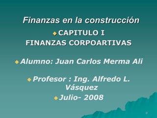 0
Finanzas en la construcción
 CAPITULO I
FINANZAS CORPOARTIVAS
 Alumno: Juan Carlos Merma Ali
 Profesor : Ing. Alfredo L.
Vásquez
 Julio- 2008
 