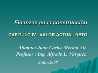     Finanzas en la construcción   CAPITULO IV   VALOR ACTUAL NETO:  Alumno: Juan Carlos Merma Ali  Profesor : Ing. Alfredo L. Vásquez   Julio-2008 