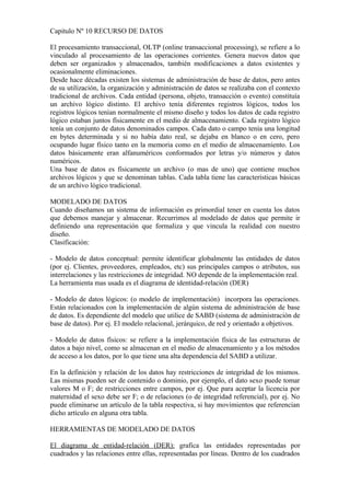 Capitulo Nº 10 RECURSO DE DATOS
El procesamiento transaccional, OLTP (online transaccional processing), se refiere a lo
vinculado al procesamiento de las operaciones corrientes. Genera nuevos datos que
deben ser organizados y almacenados, también modificaciones a datos existentes y
ocasionalmente eliminaciones.
Desde hace décadas existen los sistemas de administración de base de datos, pero antes
de su utilización, la organización y administración de datos se realizaba con el contexto
tradicional de archivos. Cada entidad (persona, objeto, transacción o evento) constituía
un archivo lógico distinto. El archivo tenía diferentes registros lógicos, todos los
registros lógicos tenían normalmente el mismo diseño y todos los datos de cada registro
lógico estaban juntos físicamente en el medio de almacenamiento. Cada registro lógico
tenía un conjunto de datos denominados campos. Cada dato o campo tenía una longitud
en bytes determinada y si no había dato real, se dejaba en blanco o en cero, pero
ocupando lugar físico tanto en la memoria como en el medio de almacenamiento. Los
datos básicamente eran alfanuméricos conformados por letras y/o números y datos
numéricos.
Una base de datos es físicamente un archivo (o mas de uno) que contiene muchos
archivos lógicos y que se denominan tablas. Cada tabla tiene las características básicas
de un archivo lógico tradicional.
MODELADO DE DATOS
Cuando diseñamos un sistema de información es primordial tener en cuenta los datos
que debemos manejar y almacenar. Recurrimos al modelado de datos que permite ir
definiendo una representación que formaliza y que vincula la realidad con nuestro
diseño.
Clasificación:
- Modelo de datos conceptual: permite identificar globalmente las entidades de datos
(por ej. Clientes, proveedores, empleados, etc) sus principales campos o atributos, sus
interrelaciones y las restricciones de integridad. NO depende de la implementación real.
La herramienta mas usada es el diagrama de identidad-relación (DER)
- Modelo de datos lógicos: (o modelo de implementación) incorpora las operaciones.
Están relacionados con la implementación de algún sistema de administración de base
de datos. Es dependiente del modelo que utilice de SABD (sistema de administración de
base de datos). Por ej. El modelo relacional, jerárquico, de red y orientado a objetivos.
- Modelo de datos físicos: se refiere a la implementación física de las estructuras de
datos a bajo nivel, como se almacenan en el medio de almacenamiento y a los métodos
de acceso a los datos, por lo que tiene una alta dependencia del SABD a utilizar.
En la definición y relación de los datos hay restricciones de integridad de los mismos.
Las mismas pueden ser de contenido o dominio, por ejemplo, el dato sexo puede tomar
valores M o F; de restricciones entre campos, por ej. Que para aceptar la licencia por
maternidad el sexo debe ser F; o de relaciones (o de integridad referencial), por ej. No
puede eliminarse un artículo de la tabla respectiva, si hay movimientos que referencian
dicho artículo en alguna otra tabla.
HERRAMIENTAS DE MODELADO DE DATOS
El diagrama de entidad-relación (DER): grafica las entidades representadas por
cuadrados y las relaciones entre ellas, representadas por líneas. Dentro de los cuadrados
 