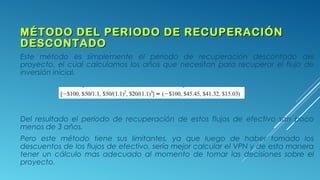 MÉTODO DEL PERIODO DE RECUPERACIÓNMÉTODO DEL PERIODO DE RECUPERACIÓN
DESCONTADODESCONTADO
Este método es simplemente el periodo de recuperación descontado del
proyecto, el cual calculamos los años que necesitan para recuperar el flujo de
inversión inicial.
Del resultado el periodo de recuperación de estos flujos de efectivo son poco
menos de 3 años.
Pero este método tiene sus limitantes, ya que luego de haber tomado los
descuentos de los flujos de efectivo, sería mejor calcular el VPN y de esta manera
tener un cálculo mas adecuado al momento de tomar las decisiones sobre el
proyecto.
 