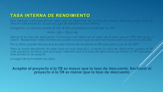 TASA INTERNA DE RENDIMIENTOTASA INTERNA DE RENDIMIENTO
Este método concluye en un valor que no depende de la tasa de interés, sino del propio flujo de
efectivo del proyecto, es por eso que se denomina tasa interna.
Pongamos un ejemplo simple ($-100, $120), procedemos a calcular su VPN:
VPN= -100 + 120/(1+R)
Siendo R la tasa de descuento. Entonces cual debe ser el valor de R para que el VPN sea igual a
cero?. Realizando varios tanteos se puede conocer que el valor de R para esta ecuación es de 20%.
Por lo tanto puede decirse que la tasa interna de rendimiento TIR para este caso es de 20%
Para la toma decisiones en este caso es muy practico, cuando la tasa de descuento supera el TIR
este proyecto se tiene que rechazar, mientras que si la tasa de descuento es inferior al TIR calculado,
este proyecto se acepta.
La regla de la inversión es clara:
Aceptar el proyecto si la TIR es mayor que la tasa de descuento. Rechazar el
proyecto si la TIR es menor que la tasa de descuento
 