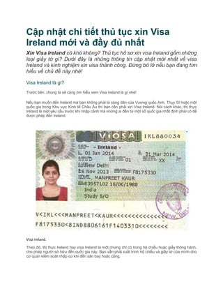 Cập nhật chi tiết thủ tục xin Visa
Ireland mới và đầy đủ nhất
Xin Visa Ireland có khó không? Thủ tục hồ sơ xin visa Ireland gồm những
loại giấy tờ gì? Dưới đây là những thông tin cập nhật mới nhất về visa
Ireland và kinh nghiệm xin visa thành công. Đừng bỏ lỡ nếu bạn đang tìm
hiểu về chủ đề này nhé!
Visa Ireland là gì?
Trước tiên, chúng ta sẽ cùng tìm hiểu xem Visa Ireland là gì nhé!
Nếu bạn muốn đến Ireland mà bạn không phải là công dân của Vương quốc Anh, Thụy Sĩ hoặc một
quốc gia trong Khu vực Kinh tế Châu Âu thì bạn cần phải xin Visa Ireland. Nói cách khác, thị thực
Ireland là một yêu cầu trước khi nhập cảnh mà những ai đến từ một số quốc gia nhất định phải có để
được phép đến Ireland.
Visa Ireland.
Theo đó, thị thực Ireland hay visa Ireland là một chứng chỉ có trong hộ chiếu hoặc giấy thông hành,
cho phép người sở hữu đến quốc gia này. Bạn vẫn phải xuất trình hộ chiếu và giấy tờ của mình cho
cơ quan kiểm soát nhập cư khi đến sân bay hoặc cảng.
 