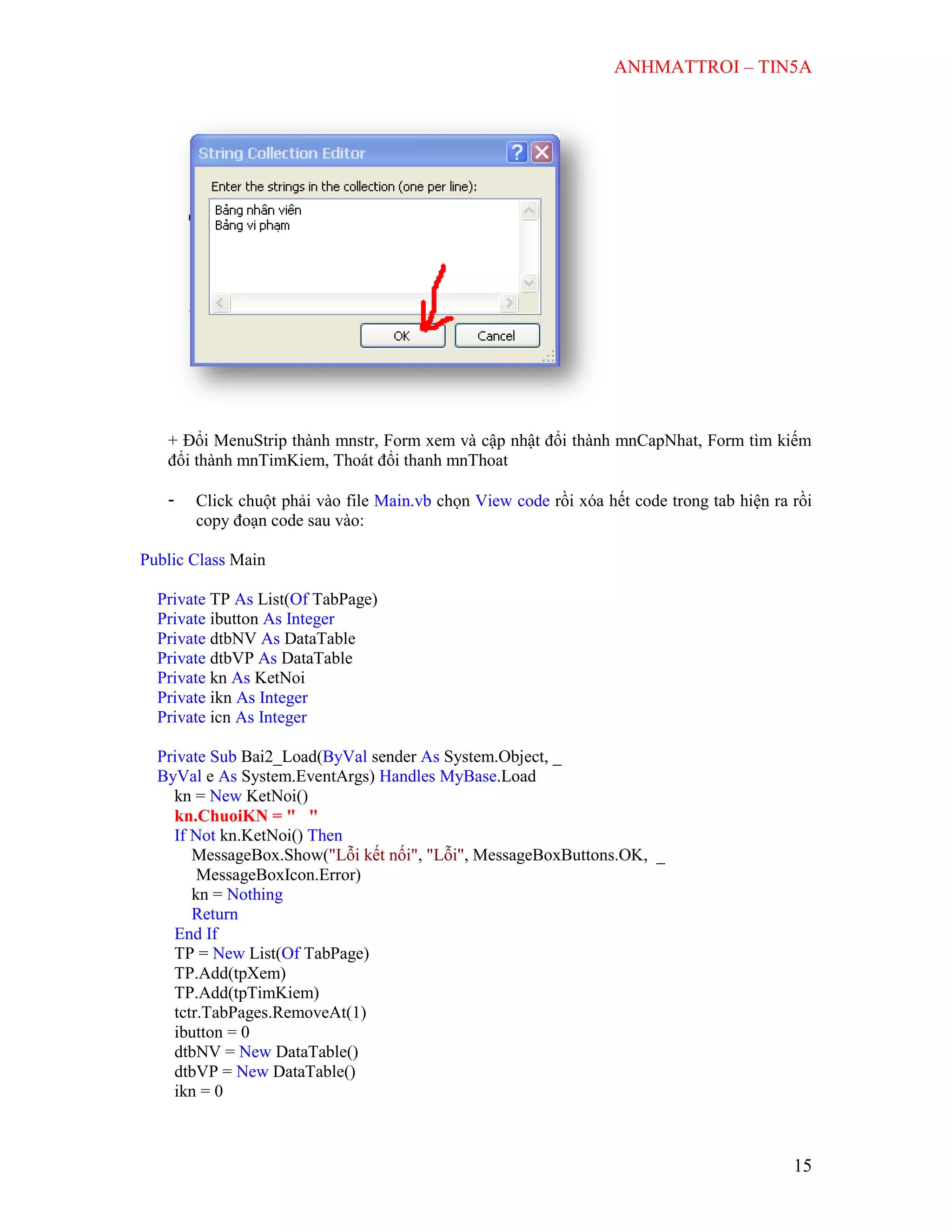 ANHMATTROI – TIN5A
15
+ Đổi MenuStrip thành mnstr, Form xem và cập nhật đổi thành mnCapNhat, Form tìm kiếm
đổi thành mnTimKiem, Thoát đổi thanh mnThoat
- Click chuột phải vào file Main.vb chọn View code rồi xóa hết code trong tab hiện ra rồi
copy đoạn code sau vào:
Public Class Main
Private TP As List(Of TabPage)
Private ibutton As Integer
Private dtbNV As DataTable
Private dtbVP As DataTable
Private kn As KetNoi
Private ikn As Integer
Private icn As Integer
Private Sub Bai2_Load(ByVal sender As System.Object, _
ByVal e As System.EventArgs) Handles MyBase.Load
kn = New KetNoi()
kn.ChuoiKN = " "
If Not kn.KetNoi() Then
MessageBox.Show("Lỗi kết nối", "Lỗi", MessageBoxButtons.OK, _
MessageBoxIcon.Error)
kn = Nothing
Return
End If
TP = New List(Of TabPage)
TP.Add(tpXem)
TP.Add(tpTimKiem)
tctr.TabPages.RemoveAt(1)
ibutton = 0
dtbNV = New DataTable()
dtbVP = New DataTable()
ikn = 0
 