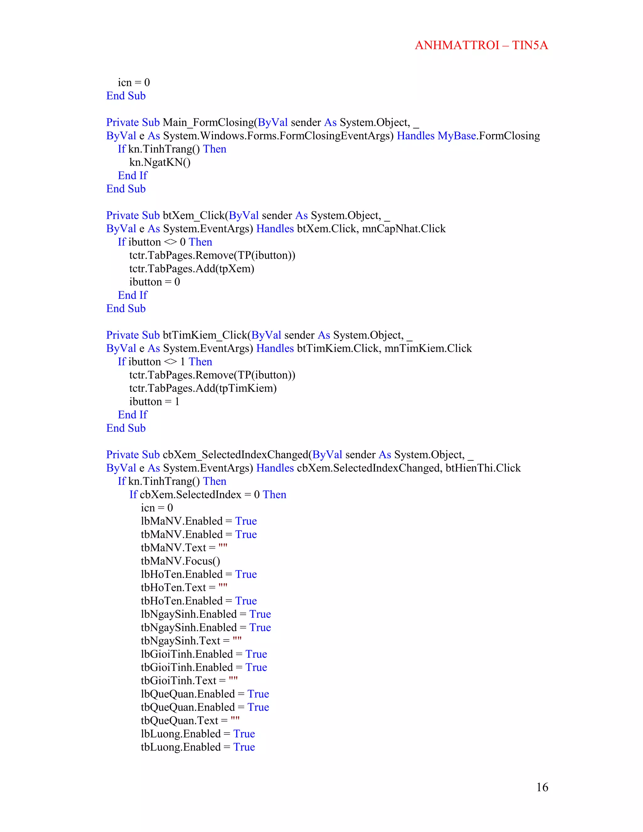 ANHMATTROI – TIN5A
16
icn = 0
End Sub
Private Sub Main_FormClosing(ByVal sender As System.Object, _
ByVal e As System.Windows.Forms.FormClosingEventArgs) Handles MyBase.FormClosing
If kn.TinhTrang() Then
kn.NgatKN()
End If
End Sub
Private Sub btXem_Click(ByVal sender As System.Object, _
ByVal e As System.EventArgs) Handles btXem.Click, mnCapNhat.Click
If ibutton <> 0 Then
tctr.TabPages.Remove(TP(ibutton))
tctr.TabPages.Add(tpXem)
ibutton = 0
End If
End Sub
Private Sub btTimKiem_Click(ByVal sender As System.Object, _
ByVal e As System.EventArgs) Handles btTimKiem.Click, mnTimKiem.Click
If ibutton <> 1 Then
tctr.TabPages.Remove(TP(ibutton))
tctr.TabPages.Add(tpTimKiem)
ibutton = 1
End If
End Sub
Private Sub cbXem_SelectedIndexChanged(ByVal sender As System.Object, _
ByVal e As System.EventArgs) Handles cbXem.SelectedIndexChanged, btHienThi.Click
If kn.TinhTrang() Then
If cbXem.SelectedIndex = 0 Then
icn = 0
lbMaNV.Enabled = True
tbMaNV.Enabled = True
tbMaNV.Text = ""
tbMaNV.Focus()
lbHoTen.Enabled = True
tbHoTen.Text = ""
tbHoTen.Enabled = True
lbNgaySinh.Enabled = True
tbNgaySinh.Enabled = True
tbNgaySinh.Text = ""
lbGioiTinh.Enabled = True
tbGioiTinh.Enabled = True
tbGioiTinh.Text = ""
lbQueQuan.Enabled = True
tbQueQuan.Enabled = True
tbQueQuan.Text = ""
lbLuong.Enabled = True
tbLuong.Enabled = True
 