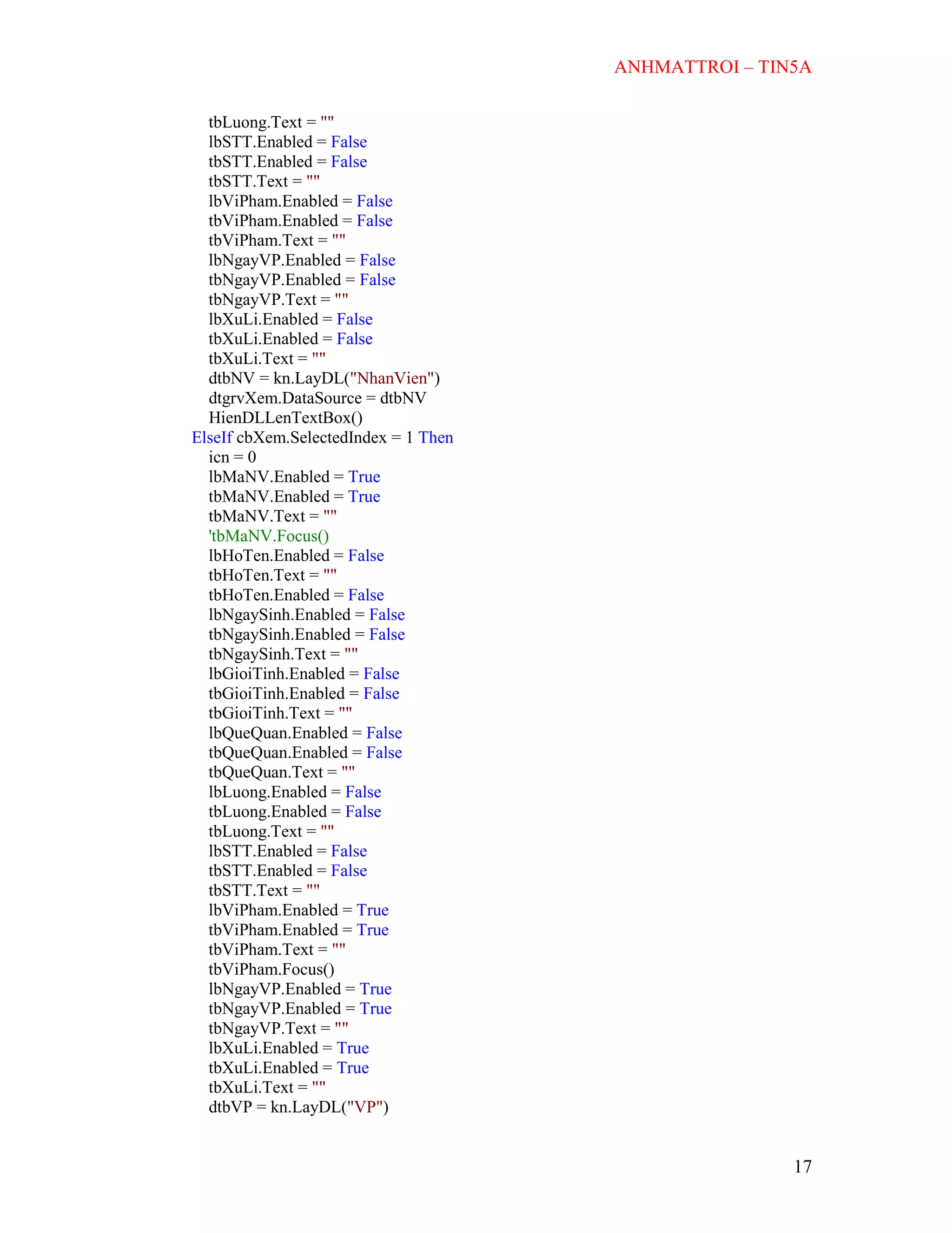 ANHMATTROI – TIN5A
17
tbLuong.Text = ""
lbSTT.Enabled = False
tbSTT.Enabled = False
tbSTT.Text = ""
lbViPham.Enabled = False
tbViPham.Enabled = False
tbViPham.Text = ""
lbNgayVP.Enabled = False
tbNgayVP.Enabled = False
tbNgayVP.Text = ""
lbXuLi.Enabled = False
tbXuLi.Enabled = False
tbXuLi.Text = ""
dtbNV = kn.LayDL("NhanVien")
dtgrvXem.DataSource = dtbNV
HienDLLenTextBox()
ElseIf cbXem.SelectedIndex = 1 Then
icn = 0
lbMaNV.Enabled = True
tbMaNV.Enabled = True
tbMaNV.Text = ""
'tbMaNV.Focus()
lbHoTen.Enabled = False
tbHoTen.Text = ""
tbHoTen.Enabled = False
lbNgaySinh.Enabled = False
tbNgaySinh.Enabled = False
tbNgaySinh.Text = ""
lbGioiTinh.Enabled = False
tbGioiTinh.Enabled = False
tbGioiTinh.Text = ""
lbQueQuan.Enabled = False
tbQueQuan.Enabled = False
tbQueQuan.Text = ""
lbLuong.Enabled = False
tbLuong.Enabled = False
tbLuong.Text = ""
lbSTT.Enabled = False
tbSTT.Enabled = False
tbSTT.Text = ""
lbViPham.Enabled = True
tbViPham.Enabled = True
tbViPham.Text = ""
tbViPham.Focus()
lbNgayVP.Enabled = True
tbNgayVP.Enabled = True
tbNgayVP.Text = ""
lbXuLi.Enabled = True
tbXuLi.Enabled = True
tbXuLi.Text = ""
dtbVP = kn.LayDL("VP")
 