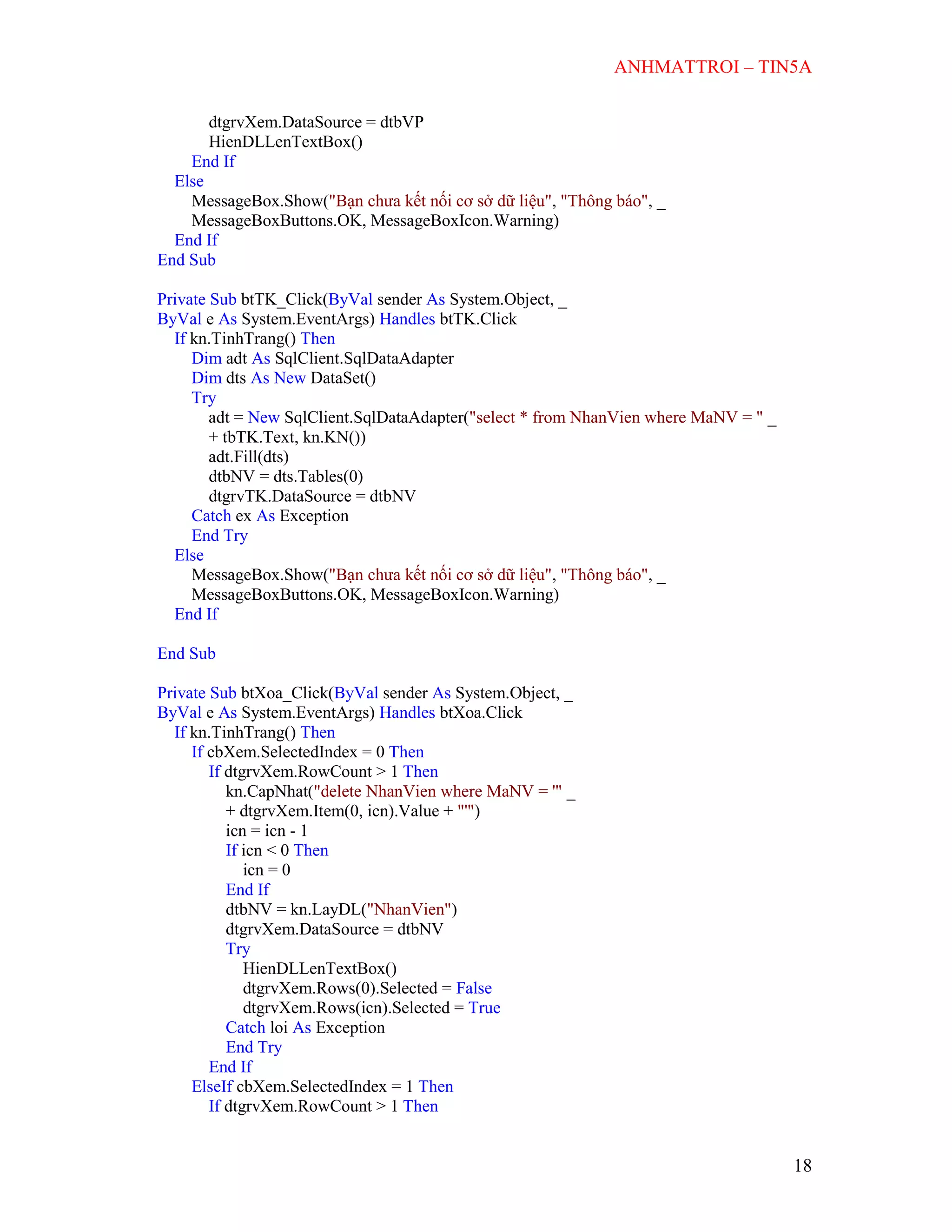 ANHMATTROI – TIN5A
18
dtgrvXem.DataSource = dtbVP
HienDLLenTextBox()
End If
Else
MessageBox.Show("Bạn chưa kết nối cơ sở dữ liệu", "Thông báo", _
MessageBoxButtons.OK, MessageBoxIcon.Warning)
End If
End Sub
Private Sub btTK_Click(ByVal sender As System.Object, _
ByVal e As System.EventArgs) Handles btTK.Click
If kn.TinhTrang() Then
Dim adt As SqlClient.SqlDataAdapter
Dim dts As New DataSet()
Try
adt = New SqlClient.SqlDataAdapter("select * from NhanVien where MaNV = " _
+ tbTK.Text, kn.KN())
adt.Fill(dts)
dtbNV = dts.Tables(0)
dtgrvTK.DataSource = dtbNV
Catch ex As Exception
End Try
Else
MessageBox.Show("Bạn chưa kết nối cơ sở dữ liệu", "Thông báo", _
MessageBoxButtons.OK, MessageBoxIcon.Warning)
End If
End Sub
Private Sub btXoa_Click(ByVal sender As System.Object, _
ByVal e As System.EventArgs) Handles btXoa.Click
If kn.TinhTrang() Then
If cbXem.SelectedIndex = 0 Then
If dtgrvXem.RowCount > 1 Then
kn.CapNhat("delete NhanVien where MaNV = '" _
+ dtgrvXem.Item(0, icn).Value + "'")
icn = icn - 1
If icn < 0 Then
icn = 0
End If
dtbNV = kn.LayDL("NhanVien")
dtgrvXem.DataSource = dtbNV
Try
HienDLLenTextBox()
dtgrvXem.Rows(0).Selected = False
dtgrvXem.Rows(icn).Selected = True
Catch loi As Exception
End Try
End If
ElseIf cbXem.SelectedIndex = 1 Then
If dtgrvXem.RowCount > 1 Then
 