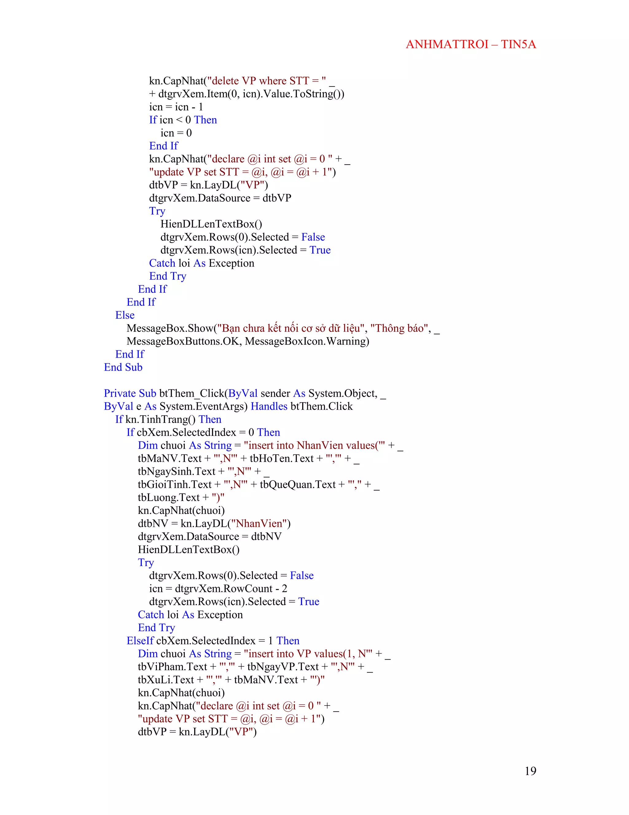 ANHMATTROI – TIN5A
19
kn.CapNhat("delete VP where STT = " _
+ dtgrvXem.Item(0, icn).Value.ToString())
icn = icn - 1
If icn < 0 Then
icn = 0
End If
kn.CapNhat("declare @i int set @i = 0 " + _
"update VP set STT = @i, @i = @i + 1")
dtbVP = kn.LayDL("VP")
dtgrvXem.DataSource = dtbVP
Try
HienDLLenTextBox()
dtgrvXem.Rows(0).Selected = False
dtgrvXem.Rows(icn).Selected = True
Catch loi As Exception
End Try
End If
End If
Else
MessageBox.Show("Bạn chưa kết nối cơ sở dữ liệu", "Thông báo", _
MessageBoxButtons.OK, MessageBoxIcon.Warning)
End If
End Sub
Private Sub btThem_Click(ByVal sender As System.Object, _
ByVal e As System.EventArgs) Handles btThem.Click
If kn.TinhTrang() Then
If cbXem.SelectedIndex = 0 Then
Dim chuoi As String = "insert into NhanVien values('" + _
tbMaNV.Text + "',N'" + tbHoTen.Text + "','" + _
tbNgaySinh.Text + "',N'" + _
tbGioiTinh.Text + "',N'" + tbQueQuan.Text + "'," + _
tbLuong.Text + ")"
kn.CapNhat(chuoi)
dtbNV = kn.LayDL("NhanVien")
dtgrvXem.DataSource = dtbNV
HienDLLenTextBox()
Try
dtgrvXem.Rows(0).Selected = False
icn = dtgrvXem.RowCount - 2
dtgrvXem.Rows(icn).Selected = True
Catch loi As Exception
End Try
ElseIf cbXem.SelectedIndex = 1 Then
Dim chuoi As String = "insert into VP values(1, N'" + _
tbViPham.Text + "','" + tbNgayVP.Text + "',N'" + _
tbXuLi.Text + "','" + tbMaNV.Text + "')"
kn.CapNhat(chuoi)
kn.CapNhat("declare @i int set @i = 0 " + _
"update VP set STT = @i, @i = @i + 1")
dtbVP = kn.LayDL("VP")
 