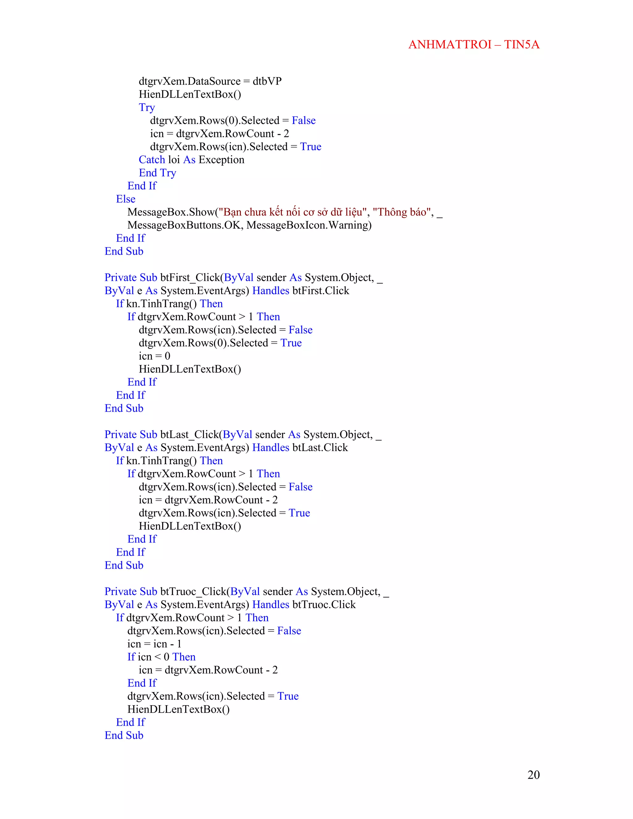 ANHMATTROI – TIN5A
20
dtgrvXem.DataSource = dtbVP
HienDLLenTextBox()
Try
dtgrvXem.Rows(0).Selected = False
icn = dtgrvXem.RowCount - 2
dtgrvXem.Rows(icn).Selected = True
Catch loi As Exception
End Try
End If
Else
MessageBox.Show("Bạn chưa kết nối cơ sở dữ liệu", "Thông báo", _
MessageBoxButtons.OK, MessageBoxIcon.Warning)
End If
End Sub
Private Sub btFirst_Click(ByVal sender As System.Object, _
ByVal e As System.EventArgs) Handles btFirst.Click
If kn.TinhTrang() Then
If dtgrvXem.RowCount > 1 Then
dtgrvXem.Rows(icn).Selected = False
dtgrvXem.Rows(0).Selected = True
icn = 0
HienDLLenTextBox()
End If
End If
End Sub
Private Sub btLast_Click(ByVal sender As System.Object, _
ByVal e As System.EventArgs) Handles btLast.Click
If kn.TinhTrang() Then
If dtgrvXem.RowCount > 1 Then
dtgrvXem.Rows(icn).Selected = False
icn = dtgrvXem.RowCount - 2
dtgrvXem.Rows(icn).Selected = True
HienDLLenTextBox()
End If
End If
End Sub
Private Sub btTruoc_Click(ByVal sender As System.Object, _
ByVal e As System.EventArgs) Handles btTruoc.Click
If dtgrvXem.RowCount > 1 Then
dtgrvXem.Rows(icn).Selected = False
icn = icn - 1
If icn < 0 Then
icn = dtgrvXem.RowCount - 2
End If
dtgrvXem.Rows(icn).Selected = True
HienDLLenTextBox()
End If
End Sub
 