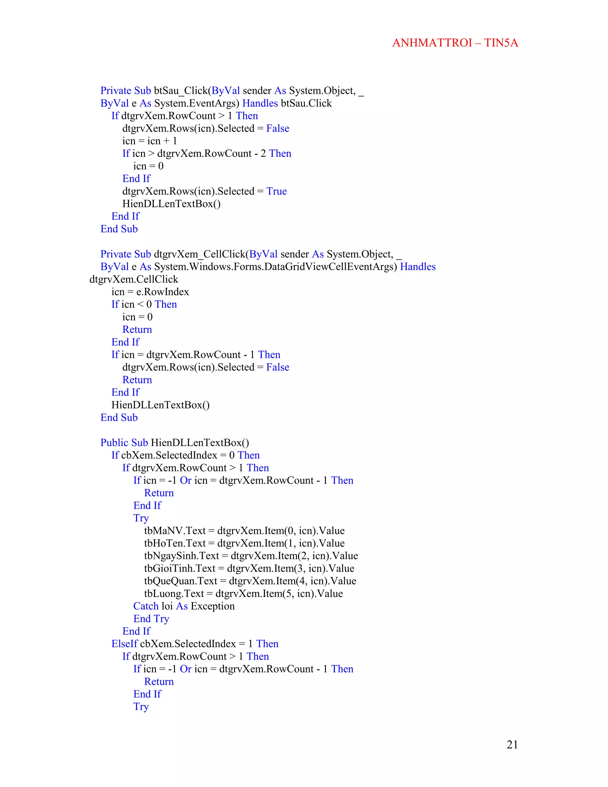 ANHMATTROI – TIN5A
21
Private Sub btSau_Click(ByVal sender As System.Object, _
ByVal e As System.EventArgs) Handles btSau.Click
If dtgrvXem.RowCount > 1 Then
dtgrvXem.Rows(icn).Selected = False
icn = icn + 1
If icn > dtgrvXem.RowCount - 2 Then
icn = 0
End If
dtgrvXem.Rows(icn).Selected = True
HienDLLenTextBox()
End If
End Sub
Private Sub dtgrvXem_CellClick(ByVal sender As System.Object, _
ByVal e As System.Windows.Forms.DataGridViewCellEventArgs) Handles
dtgrvXem.CellClick
icn = e.RowIndex
If icn < 0 Then
icn = 0
Return
End If
If icn = dtgrvXem.RowCount - 1 Then
dtgrvXem.Rows(icn).Selected = False
Return
End If
HienDLLenTextBox()
End Sub
Public Sub HienDLLenTextBox()
If cbXem.SelectedIndex = 0 Then
If dtgrvXem.RowCount > 1 Then
If icn = -1 Or icn = dtgrvXem.RowCount - 1 Then
Return
End If
Try
tbMaNV.Text = dtgrvXem.Item(0, icn).Value
tbHoTen.Text = dtgrvXem.Item(1, icn).Value
tbNgaySinh.Text = dtgrvXem.Item(2, icn).Value
tbGioiTinh.Text = dtgrvXem.Item(3, icn).Value
tbQueQuan.Text = dtgrvXem.Item(4, icn).Value
tbLuong.Text = dtgrvXem.Item(5, icn).Value
Catch loi As Exception
End Try
End If
ElseIf cbXem.SelectedIndex = 1 Then
If dtgrvXem.RowCount > 1 Then
If icn = -1 Or icn = dtgrvXem.RowCount - 1 Then
Return
End If
Try
 