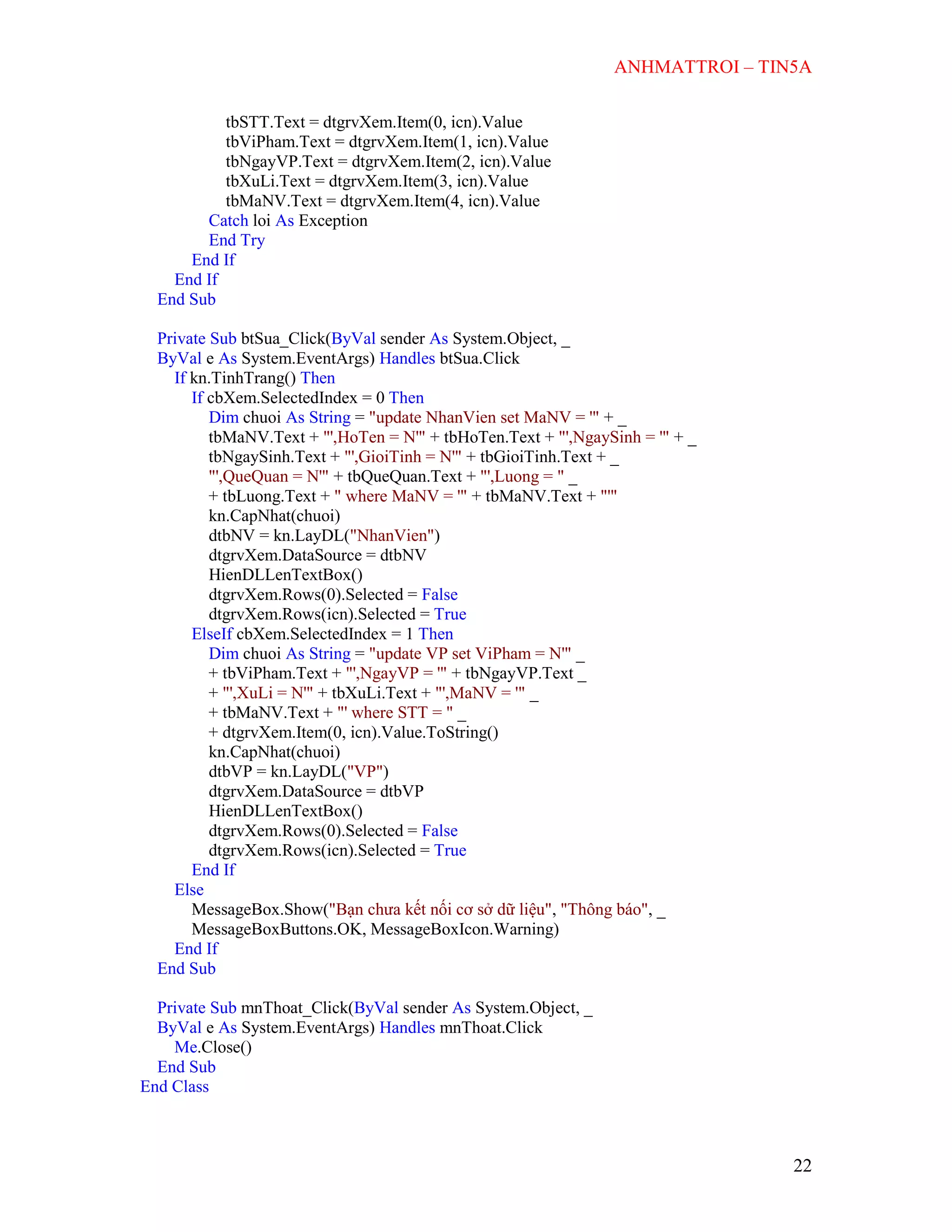 ANHMATTROI – TIN5A
22
tbSTT.Text = dtgrvXem.Item(0, icn).Value
tbViPham.Text = dtgrvXem.Item(1, icn).Value
tbNgayVP.Text = dtgrvXem.Item(2, icn).Value
tbXuLi.Text = dtgrvXem.Item(3, icn).Value
tbMaNV.Text = dtgrvXem.Item(4, icn).Value
Catch loi As Exception
End Try
End If
End If
End Sub
Private Sub btSua_Click(ByVal sender As System.Object, _
ByVal e As System.EventArgs) Handles btSua.Click
If kn.TinhTrang() Then
If cbXem.SelectedIndex = 0 Then
Dim chuoi As String = "update NhanVien set MaNV = '" + _
tbMaNV.Text + "',HoTen = N'" + tbHoTen.Text + "',NgaySinh = '" + _
tbNgaySinh.Text + "',GioiTinh = N'" + tbGioiTinh.Text + _
"',QueQuan = N'" + tbQueQuan.Text + "',Luong = " _
+ tbLuong.Text + " where MaNV = '" + tbMaNV.Text + "'"
kn.CapNhat(chuoi)
dtbNV = kn.LayDL("NhanVien")
dtgrvXem.DataSource = dtbNV
HienDLLenTextBox()
dtgrvXem.Rows(0).Selected = False
dtgrvXem.Rows(icn).Selected = True
ElseIf cbXem.SelectedIndex = 1 Then
Dim chuoi As String = "update VP set ViPham = N'" _
+ tbViPham.Text + "',NgayVP = '" + tbNgayVP.Text _
+ "',XuLi = N'" + tbXuLi.Text + "',MaNV = '" _
+ tbMaNV.Text + "' where STT = " _
+ dtgrvXem.Item(0, icn).Value.ToString()
kn.CapNhat(chuoi)
dtbVP = kn.LayDL("VP")
dtgrvXem.DataSource = dtbVP
HienDLLenTextBox()
dtgrvXem.Rows(0).Selected = False
dtgrvXem.Rows(icn).Selected = True
End If
Else
MessageBox.Show("Bạn chưa kết nối cơ sở dữ liệu", "Thông báo", _
MessageBoxButtons.OK, MessageBoxIcon.Warning)
End If
End Sub
Private Sub mnThoat_Click(ByVal sender As System.Object, _
ByVal e As System.EventArgs) Handles mnThoat.Click
Me.Close()
End Sub
End Class
 