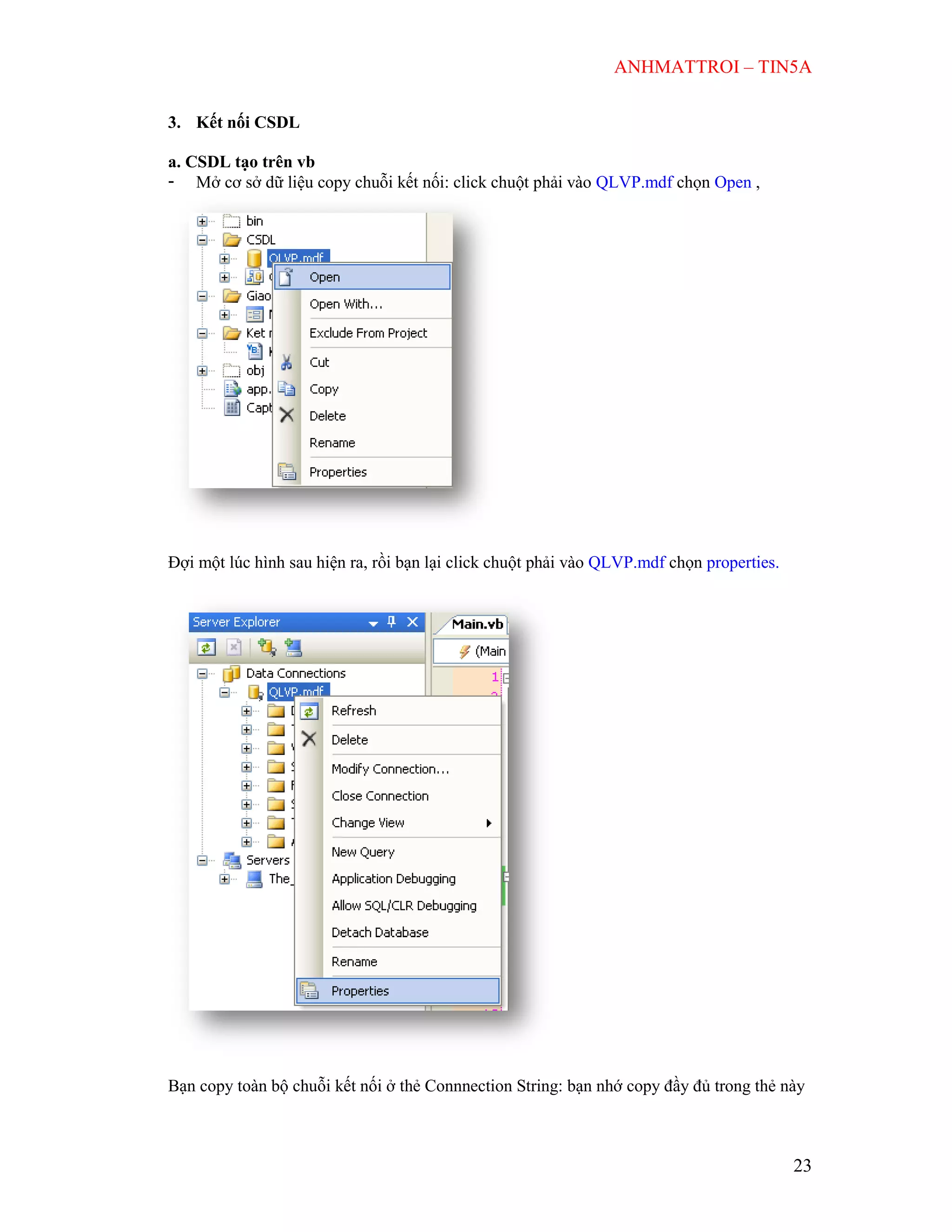ANHMATTROI – TIN5A
23
3. Kết nối CSDL
a. CSDL tạo trên vb
- Mở cơ sở dữ liệu copy chuỗi kết nối: click chuột phải vào QLVP.mdf chọn Open ,
Đợi một lúc hình sau hiện ra, rồi bạn lại click chuột phải vào QLVP.mdf chọn properties.
Bạn copy toàn bộ chuỗi kết nối ở thẻ Connnection String: bạn nhớ copy đầy đủ trong thẻ này
 