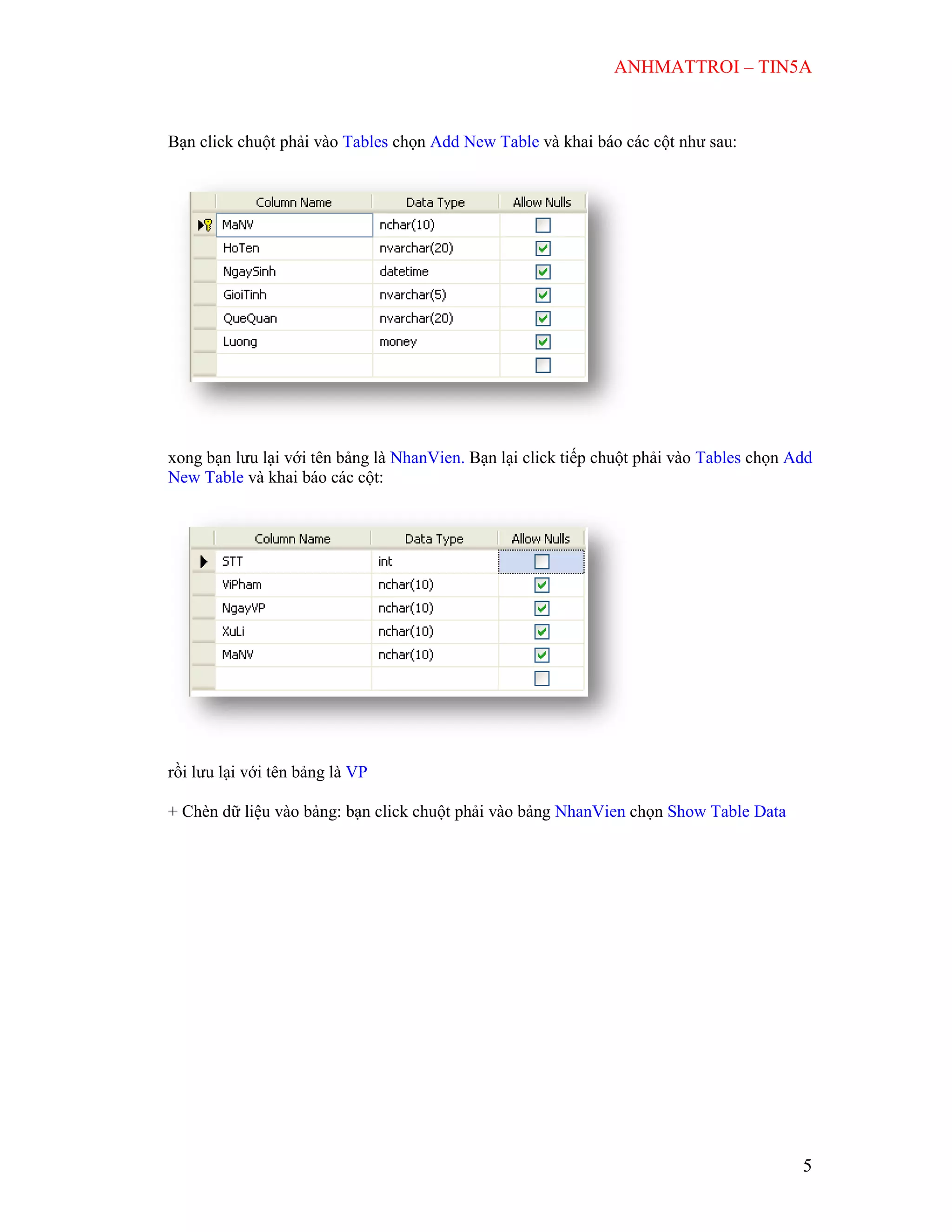 ANHMATTROI – TIN5A
5
Bạn click chuột phải vào Tables chọn Add New Table và khai báo các cột như sau:
xong bạn lưu lại với tên bảng là NhanVien. Bạn lại click tiếp chuột phải vào Tables chọn Add
New Table và khai báo các cột:
rồi lưu lại với tên bảng là VP
+ Chèn dữ liệu vào bảng: bạn click chuột phải vào bảng NhanVien chọn Show Table Data
 
