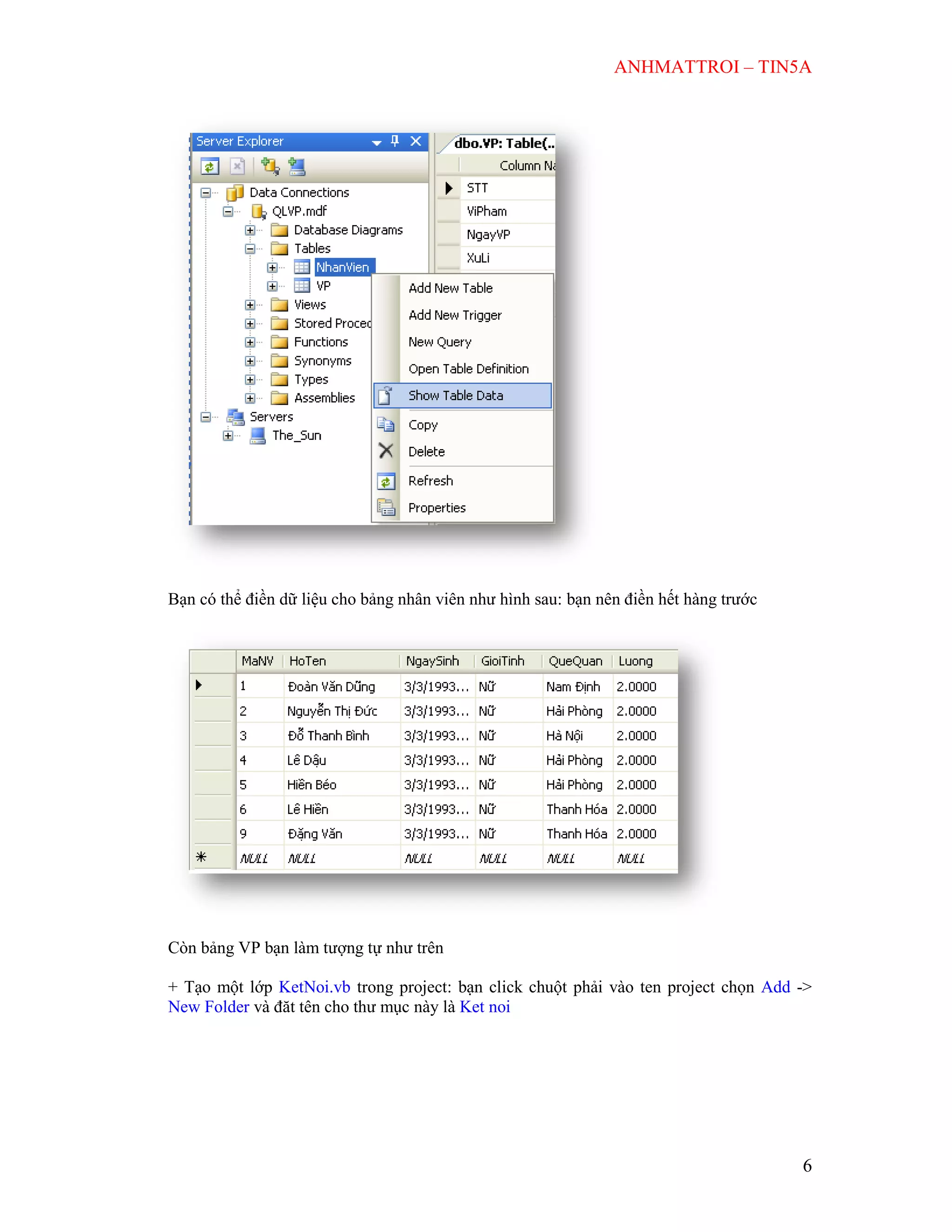 ANHMATTROI – TIN5A
6
Bạn có thể điền dữ liệu cho bảng nhân viên như hình sau: bạn nên điền hết hàng trước
Còn bảng VP bạn làm tượng tự như trên
+ Tạo một lớp KetNoi.vb trong project: bạn click chuột phải vào ten project chọn Add ->
New Folder và đăt tên cho thư mục này là Ket noi
 