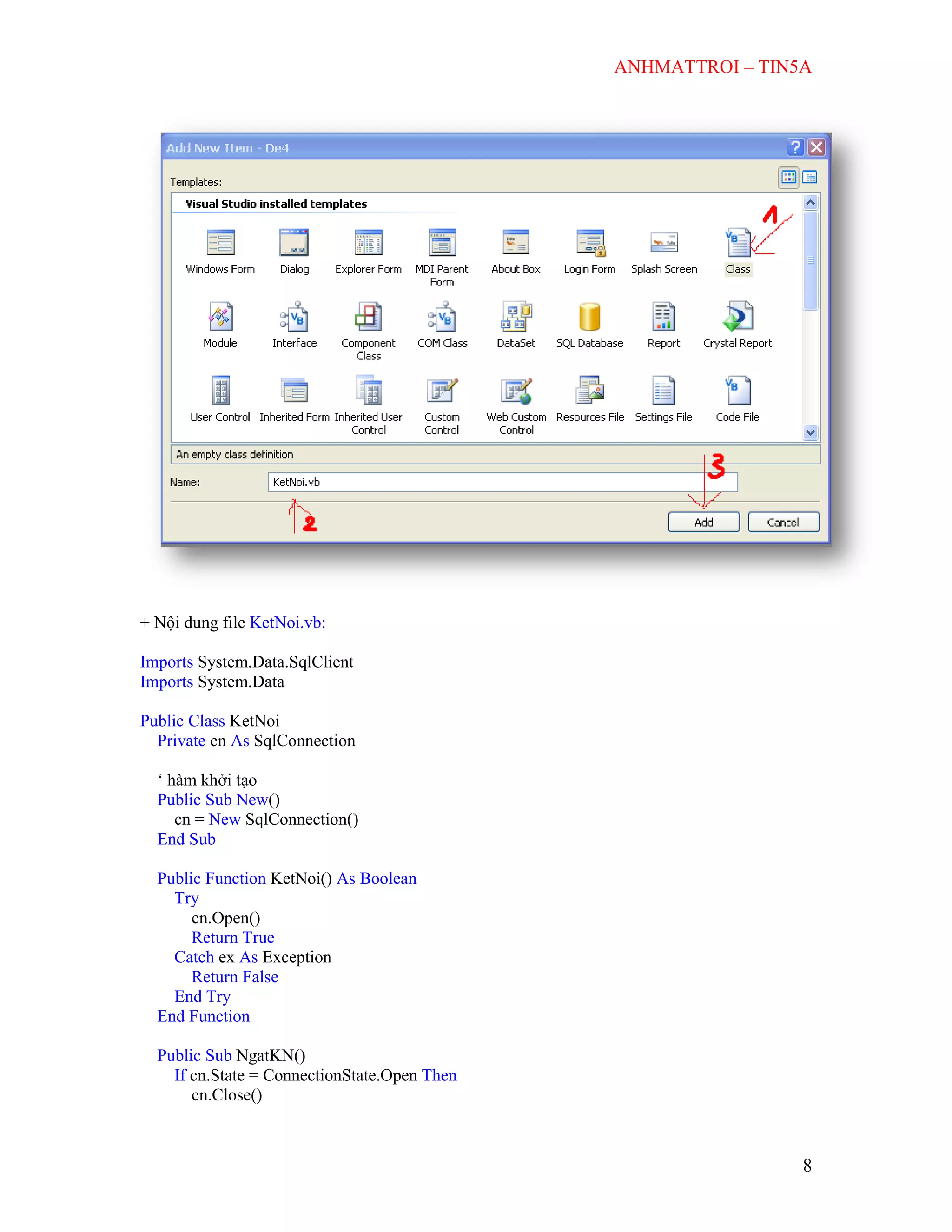 ANHMATTROI – TIN5A
8
+ Nội dung file KetNoi.vb:
Imports System.Data.SqlClient
Imports System.Data
Public Class KetNoi
Private cn As SqlConnection
„ hàm khởi tạo
Public Sub New()
cn = New SqlConnection()
End Sub
Public Function KetNoi() As Boolean
Try
cn.Open()
Return True
Catch ex As Exception
Return False
End Try
End Function
Public Sub NgatKN()
If cn.State = ConnectionState.Open Then
cn.Close()
 