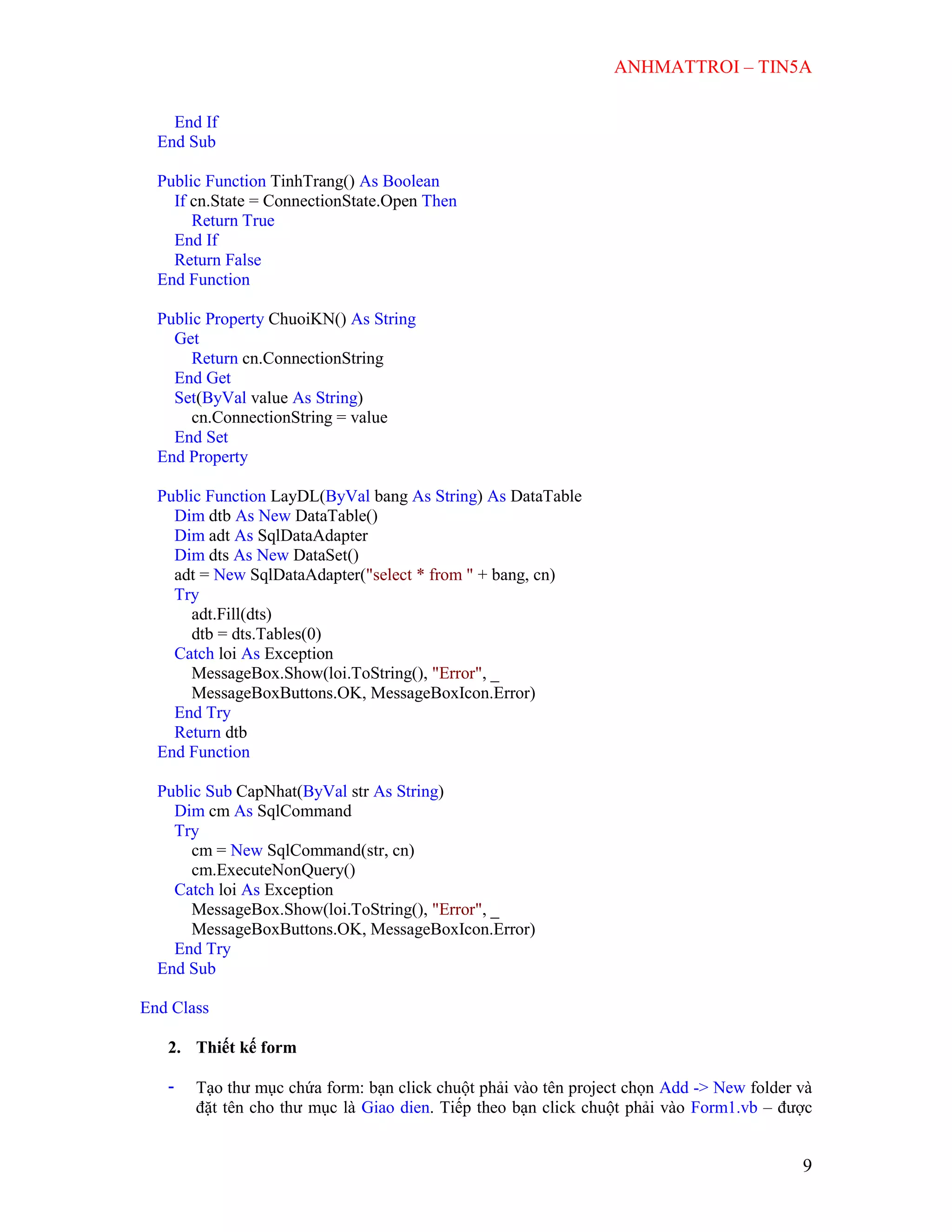 ANHMATTROI – TIN5A
9
End If
End Sub
Public Function TinhTrang() As Boolean
If cn.State = ConnectionState.Open Then
Return True
End If
Return False
End Function
Public Property ChuoiKN() As String
Get
Return cn.ConnectionString
End Get
Set(ByVal value As String)
cn.ConnectionString = value
End Set
End Property
Public Function LayDL(ByVal bang As String) As DataTable
Dim dtb As New DataTable()
Dim adt As SqlDataAdapter
Dim dts As New DataSet()
adt = New SqlDataAdapter("select * from " + bang, cn)
Try
adt.Fill(dts)
dtb = dts.Tables(0)
Catch loi As Exception
MessageBox.Show(loi.ToString(), "Error", _
MessageBoxButtons.OK, MessageBoxIcon.Error)
End Try
Return dtb
End Function
Public Sub CapNhat(ByVal str As String)
Dim cm As SqlCommand
Try
cm = New SqlCommand(str, cn)
cm.ExecuteNonQuery()
Catch loi As Exception
MessageBox.Show(loi.ToString(), "Error", _
MessageBoxButtons.OK, MessageBoxIcon.Error)
End Try
End Sub
End Class
2. Thiết kế form
- Tạo thư mục chứa form: bạn click chuột phải vào tên project chọn Add -> New folder và
đặt tên cho thư mục là Giao dien. Tiếp theo bạn click chuột phải vào Form1.vb – được
 