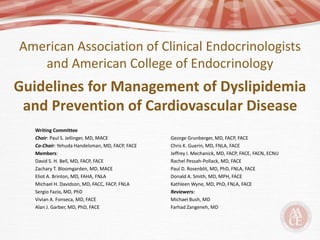 American Association of Clinical Endocrinologists
and American College of Endocrinology
Guidelines for Management of Dyslipidemia
and Prevention of Cardiovascular Disease
Writing Committee
Chair: Paul S. Jellinger, MD, MACE
Co-Chair: Yehuda Handelsman, MD, FACP, FACE
Members:
David S. H. Bell, MD, FACP, FACE
Zachary T. Bloomgarden, MD, MACE
Eliot A. Brinton, MD, FAHA, FNLA
Michael H. Davidson, MD, FACC, FACP, FNLA
Sergio Fazio, MD, PhD
Vivian A. Fonseca, MD, FACE
Alan J. Garber, MD, PhD, FACE
George Grunberger, MD, FACP, FACE
Chris K. Guerin, MD, FNLA, FACE
Jeffrey I. Mechanick, MD, FACP, FACE, FACN, ECNU
Rachel Pessah-Pollack, MD, FACE
Paul D. Rosenblit, MD, PhD, FNLA, FACE
Donald A. Smith, MD, MPH, FACE
Kathleen Wyne, MD, PhD, FNLA, FACE
Reviewers:
Michael Bush, MD
Farhad Zangeneh, MD
 